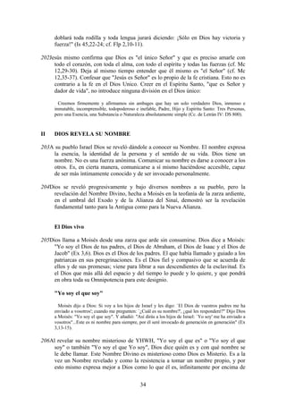 doblará toda rodilla y toda lengua jurará diciendo: ¡Sólo en Dios hay victoria y
     fuerza!" (Is 45,22-24; cf. Flp 2,10-11).

202Jesús mismo confirma que Dios es "el único Señor" y que es preciso amarle con
     todo el corazón, con toda el alma, con todo el espíritu y todas las fuerzas (cf. Mc
     12,29-30). Deja al mismo tiempo entender que él mismo es "el Señor" (cf. Mc
     12,35-37). Confesar que "Jesús es Señor" es lo propio de la fe cristiana. Esto no es
     contrario a la fe en el Dios Unico. Creer en el Espíritu Santo, "que es Señor y
     dador de vida", no introduce ninguna división en el Dios único:

       Creemos firmemente y afirmamos sin ambages que hay un solo verdadero Dios, inmenso e
     inmutable, incomprensible, todopoderoso e inefable, Padre, Hijo y Espíritu Santo: Tres Personas,
     pero una Esencia, una Substancia o Naturaleza absolutamente simple (Cc. de Letrán IV: DS 800).



II   DIOS REVELA SU NOMBRE

203A su pueblo Israel Dios se reveló dándole a conocer su Nombre. El nombre expresa
    la esencia, la identidad de la persona y el sentido de su vida. Dios tiene un
    nombre. No es una fuerza anónima. Comunicar su nombre es darse a conocer a los
    otros. Es, en cierta manera, comunicarse a sí mismo haciéndose accesible, capaz
    de ser más íntimamente conocido y de ser invocado personalmente.

204Dios se reveló progresivamente y bajo diversos nombres a su pueblo, pero la
     revelación del Nombre Divino, hecha a Moisés en la teofanía de la zarza ardiente,
     en el umbral del Exodo y de la Alianza del Sinaí, demostró ser la revelación
     fundamental tanto para la Antigua como para la Nueva Alianza.


     El Dios vivo

205Dios llama a Moisés desde una zarza que arde sin consumirse. Dios dice a Moisés:
     "Yo soy el Dios de tus padres, el Dios de Abraham, el Dios de Isaac y el Dios de
     Jacob" (Ex 3,6). Dios es el Dios de los padres. El que había llamado y guiado a los
     patriarcas en sus peregrinaciones. Es el Dios fiel y compasivo que se acuerda de
     ellos y de sus promesas; viene para librar a sus descendientes de la esclavitud. Es
     el Dios que más allá del espacio y del tiempo lo puede y lo quiere, y que pondrá
     en obra toda su Omnipotencia para este designio.

     "Yo soy el que soy"

       Moisés dijo a Dios: Si voy a los hijos de Israel y les digo: `El Dios de vuestros padres me ha
     enviado a vosotros'; cuando me pregunten: `¿Cuál es su nombre?', ¿qué les responderé?" Dijo Dios
     a Moisés: "Yo soy el que soy". Y añadió: "Así dirás a los hijos de Israel: `Yo soy' me ha enviado a
     vosotros"...Este es ni nombre para siempre, por él seré invocado de generación en generación" (Ex
     3,13-15).

206Al revelar su nombre misterioso de YHWH, "Yo soy el que es" o "Yo soy el que
     soy" o también "Yo soy el que Yo soy", Dios dice quién es y con qué nombre se
     le debe llamar. Este Nombre Divino es misterioso como Dios es Misterio. Es a la
     vez un Nombre revelado y como la resistencia a tomar un nombre propio, y por
     esto mismo expresa mejor a Dios como lo que él es, infinitamente por encima de


                                                 34
 