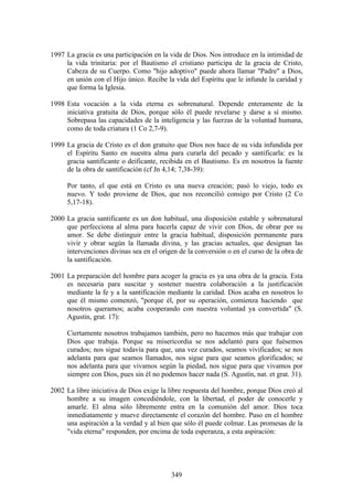 1997 La gracia es una participación en la vida de Dios. Nos introduce en la intimidad de
     la vida trinitaria: por el Bautismo el cristiano participa de la gracia de Cristo,
     Cabeza de su Cuerpo. Como "hijo adoptivo" puede ahora llamar "Padre" a Dios,
     en unión con el Hijo único. Recibe la vida del Espíritu que le infunde la caridad y
     que forma la Iglesia.

1998 Esta vocación a la vida eterna es sobrenatural. Depende enteramente de la
     iniciativa gratuita de Dios, porque sólo él puede revelarse y darse a sí mismo.
     Sobrepasa las capacidades de la inteligencia y las fuerzas de la voluntad humana,
     como de toda criatura (1 Co 2,7-9).

1999 La gracia de Cristo es el don gratuito que Dios nos hace de su vida infundida por
     el Espíritu Santo en nuestra alma para curarla del pecado y santificarla: es la
     gracia santificante o deificante, recibida en el Bautismo. Es en nosotros la fuente
     de la obra de santificación (cf Jn 4,14; 7,38-39):

     Por tanto, el que está en Cristo es una nueva creación; pasó lo viejo, todo es
     nuevo. Y todo proviene de Dios, que nos reconcilió consigo por Cristo (2 Co
     5,17-18).

2000 La gracia santificante es un don habitual, una disposición estable y sobrenatural
     que perfecciona al alma para hacerla capaz de vivir con Dios, de obrar por su
     amor. Se debe distinguir entre la gracia habitual, disposición permanente para
     vivir y obrar según la llamada divina, y las gracias actuales, que designan las
     intervenciones divinas sea en el origen de la conversión o en el curso de la obra de
     la santificación.

2001 La preparación del hombre para acoger la gracia es ya una obra de la gracia. Esta
     es necesaria para suscitar y sostener nuestra colaboración a la justificación
     mediante la fe y a la santificación mediante la caridad. Dios acaba en nosotros lo
     que él mismo comenzó, "porque él, por su operación, comienza haciendo que
     nosotros queramos; acaba cooperando con nuestra voluntad ya convertida" (S.
     Agustín, grat. 17):

     Ciertamente nosotros trabajamos también, pero no hacemos más que trabajar con
     Dios que trabaja. Porque su misericordia se nos adelantó para que fuésemos
     curados; nos sigue todavía para que, una vez curados, seamos vivificados; se nos
     adelanta para que seamos llamados, nos sigue para que seamos glorificados; se
     nos adelanta para que vivamos según la piedad, nos sigue para que vivamos por
     siempre con Dios, pues sin él no podemos hacer nada (S. Agustín, nat. et grat. 31).

2002 La libre iniciativa de Dios exige la libre respuesta del hombre, porque Dios creó al
     hombre a su imagen concediéndole, con la libertad, el poder de conocerle y
     amarle. El alma sólo libremente entra en la comunión del amor. Dios toca
     inmediatamente y mueve directamente el corazón del hombre. Puso en el hombre
     una aspiración a la verdad y al bien que sólo él puede colmar. Las promesas de la
     "vida eterna" responden, por encima de toda esperanza, a esta aspiración:




                                          349
 