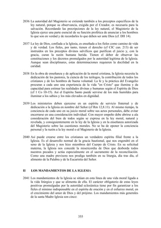 2036 La autoridad del Magisterio se extiende también a los preceptos específicos de la
     ley natural, porque su observancia, exigida por el Creador, es necesaria para la
     salvación. Recordando las precripciones de la ley natural, el Magisterio de la
     Iglesia ejerce una parte esencial de su función profética de anunciar a los hombres
     lo que son en verdad y de recordarles lo que deben ser ante Dios (cf. DH 14).

2037 La ley de Dios, confiada a la Iglesia, es enseñada a los fieles como camino de vida
     y de verdad. Los fieles, por tanto, tienen el derecho (cf CIC can. 213) de ser
     instruidos en los preceptos divinos salvíficos que purifican el juicio y, con la
     gracia, curan la razón humana herida. Tienen el deber de observar las
     constituciones y los decretos promulgados por la autoridad legítima de la Iglesia.
     Aunque sean disciplinares, estas determinaciones requieren la docilidad en la
     caridad.

2038 En la obra de enseñanza y de aplicación de la moral cristiana, la Iglesia necesita la
     dedicación de los pastores, la ciencia de los teólogos, la contribución de todos los
     cristianos y de los hombres de buena voluntad. La fe y la práctica del Evangelio
     procuran a cada uno una experiencia de la vida "en Cristo" que ilumina y da
     capacidad para estimar las realidades divinas y humanas según el Espíritu de Dios
     (cf 1 Co 10-15). Así el Espíritu Santo puede servirse de los más humildes para
     iluminar a los sabios y los más elevados en dignidad.

2039 Los ministerios deben ejercerse en un espíritu de servicio fraternal y de
     dedicación a la Iglesia en nombre del Señor (cf Rm 12,8.11). Al mismo tiempo, la
     conciencia de cada uno en su juicio moral sobre sus actos personales, debe evitar
     encerrarse en una consideración individual. Con mayor empeño debe abrirse a ala
     consideración del bien de todos según se expresa en la ley moral, natural y
     revelada, y consiguientemente en la ley de la Iglesia y en la enseñanza autorizada
     del Magisterio sobre las cuestiones morales. No se ha de oponer la conciencia
     personal y la razón a la ley moral o al Magisterio de la Iglesia.

2040 Así puede crearse entre los cristianos un verdadero espíritu filial frente a la
     Iglesia. Es el desarrollo normal de la gracia bautismal, que nos engendró en el
     seno de la Iglesia y nos hizo miembros del Cuerpo de Cristo. En su solicitud
     materna, la Iglesia nos concede la misericordia de Dios que desborda todos
     nuestros pecados y actúa especialmente en el sacramento de la reconciliación.
     Como una madre previsora nos prodiga también en su liturgia, día tras día, el
     alimento de la Palabra y de la Eucaristía del Señor.


II    LOS MANDAMIENTOS DE LA IGLESIA

2041 Los mandamientos de la Iglesia se sitúan en esta línea de una vida moral ligada a
     la vida litúrgica y que se alimenta de ella. El carácter obligatorio de estas leyes
     positivas promulgadas por la autoridad eclesiástica tiene por fin garantizar a los
     fieles el mínimo indispensable en el espíritu de oración y en el esfuerzo moral, en
     el crecimiento del amor de Dios y del prójimo. Los mandamientos más generales
     de la santa Madre Iglesia son cinco:




                                           355
 