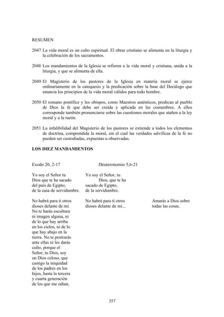 RESUMEN

2047 La vida moral es un culto espiritual. El obrar cristiano se alimenta en la liturgia y
     la celebración de los sacramentos.

2048 Los mandamientos de la Iglesia se refieren a la vida moral y cristiana, unida a la
     liturgia, y que se alimenta de ella.

2049 El Magisterio de los pastores de la Iglesia en materia moral se ejerce
     ordinariamente en la catequesis y la predicación sobre la base del Decálogo que
     enuncia los principios de la vida moral válidos para todo hombre.

2050 El romano pontífice y los obispos, como Maestros auténticos, predican al pueblo
     de Dios la fe que debe ser creída y aplicada en las costumbres. A ellos
     corresponde también pronunciarse sobre las cuestiones morales que atañen a la ley
     moral y a la razón.

2051 La infalibilidad del Magisterio de los pastores se extiende a todos los elementos
     de doctrina, comprendida la moral, sin el cual las verdades salvíficas de la fe no
     pueden ser custodiadas, expuestas u observadas.

LOS DIEZ MANDAMIENTOS


Exodo 20, 2-17                       Deuteronomio 5,6-21

Yo soy el Señor tu            Yo soy el Señor, tu
Dios que te ha sacado                 Dios, que te ha
del país de Egipto,           sacado de Egipto,
de la casa de servidumbre.    de la servidumbre.

No habrá para ti otros        No habrá para tí otros               Amarás a Dios sobre
dioses delante de mí.         dioses delante de mí...              todas las cosas.
No te harás escultura
ni imagen alguna, ni
de lo que hay arriba
en los cielos, ni de lo
que hay abajo en la
tierra. No te postrarás
ante ellas ni les darás
culto, porque el
Señor, tu Dios, soy
un Dios celoso, que
castigo la iniquidad
de los padres en los
hijos, hasta la tercera
y cuarta generación
de los que me odian,


                                           357
 