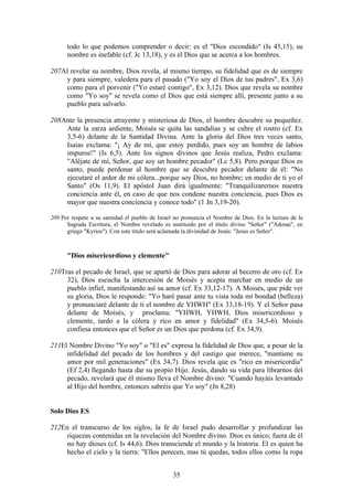 todo lo que podemos comprender o decir: es el "Dios escondido" (Is 45,15), su
      nombre es inefable (cf. Jc 13,18), y es el Dios que se acerca a los hombres.

207Al revelar su nombre, Dios revela, al mismo tiempo, su fidelidad que es de siempre
     y para siempre, valedera para el pasado ("Yo soy el Dios de tus padres", Ex 3,6)
     como para el porvenir ("Yo estaré contigo", Ex 3,12). Dios que revela su nombre
     como "Yo soy" se revela como el Dios que está siempre allí, presente junto a su
     pueblo para salvarlo.

208Ante la presencia atrayente y misteriosa de Dios, el hombre descubre su pequeñez.
    Ante la zarza ardiente, Moisés se quita las sandalias y se cubre el rostro (cf. Ex
    3,5-6) delante de la Santidad Divina. Ante la gloria del Dios tres veces santo,
    Isaías exclama: "¡ Ay de mí, que estoy perdido, pues soy un hombre de labios
    impuros!" (Is 6,5). Ante los signos divinos que Jesús realiza, Pedro exclama:
    "Aléjate de mí, Señor, que soy un hombre pecador" (Lc 5,8). Pero porque Dios es
    santo, puede perdonar al hombre que se descubre pecador delante de él: "No
    ejecutaré el ardor de mi cólera...porque soy Dios, no hombre; en medio de ti yo el
    Santo" (Os 11,9). El apóstol Juan dirá igualmente: "Tranquilizaremos nuestra
    conciencia ante él, en caso de que nos condene nuestra conciencia, pues Dios es
    mayor que nuestra conciencia y conoce todo" (1 Jn 3,19-20).

209 Por respeto a su santidad el pueblo de Israel no pronuncia el Nombre de Dios. En la lectura de la
      Sagrada Escritura, el Nombre revelado es sustituido por el título divino "Señor" ("Adonai", en
      griego "Kyrios"). Con este título será aclamada la divinidad de Jesús: "Jesús es Señor".



      "Dios misericordioso y clemente"

210Tras el pecado de Israel, que se apartó de Dios para adorar al becerro de oro (cf. Ex
     32), Dios escucha la intercesión de Moisés y acepta marchar en medio de un
     pueblo infiel, manifestando así su amor (cf. Ex 33,12-17). A Moisés, que pide ver
     su gloria, Dios le responde: "Yo haré pasar ante tu vista toda mi bondad (belleza)
     y pronunciaré delante de ti el nombre de YHWH" (Ex 33,18-19). Y el Señor pasa
     delante de Moisés, y proclama: "YHWH, YHWH, Dios misericordioso y
     clemente, tardo a la cólera y rico en amor y fidelidad" (Ex 34,5-6). Moisés
     confiesa entonces que el Señor es un Dios que perdona (cf. Ex 34,9).

211El Nombre Divino "Yo soy" o "El es" expresa la fidelidad de Dios que, a pesar de la
     infidelidad del pecado de los hombres y del castigo que merece, "mantiene su
     amor por mil generaciones" (Ex 34,7). Dios revela que es "rico en misericordia"
     (Ef 2,4) llegando hasta dar su propio Hijo. Jesús, dando su vida para librarnos del
     pecado, revelará que él mismo lleva el Nombre divino: "Cuando hayáis levantado
     al Hijo del hombre, entonces sabréis que Yo soy" (Jn 8,28)


Solo Dios ES

212En el transcurso de los siglos, la fe de Israel pudo desarrollar y profundizar las
     riquezas contenidas en la revelación del Nombre divino. Dios es único; fuera de él
     no hay dioses (cf. Is 44,6). Dios transciende el mundo y la historia. El es quien ha
     hecho el cielo y la tierra: "Ellos perecen, mas tú quedas, todos ellos como la ropa


                                                 35
 
