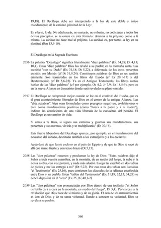 19,18). El Decálogo debe ser interpretado a la luz de este doble y único
     mandamiento de la caridad, plenitud de la Ley:

     En efecto, lo de: No adulterarás, no matarás, no robarás, no codiciarás y todos los
     demás preceptos, se resumen en esta fórmula: Amarás a tu prójimo como a ti
     mismo. La caridad no hace mal al prójimo. La caridad es, por tanto, la ley en su
     plenitud (Rm 13,9-10).


     El Decálogo en la Sagrada Escritura

2056 La palabra "Decálogo" significa literalmente "diez palabras" (Ex 34,28; Dt 4,13;
     10,4). Estas "diez palabras" Dios las reveló a su pueblo en la montaña santa. Las
     escribió "con su Dedo" (Ex 31,18; Dt 5,22), a diferencia de los otros preceptos
     escritos por Moisés (cf Dt 31,9.24). Constituyen palabras de Dios en un sentido
     eminente. Son trasmitidas en los libros del Exodo (cf Ex 20,1-17) y del
     Deuteronomio (cf Dt 5,6-22). Ya en el Antiguo Testamento, los libros santos
     hablan de las "diez palabras" (cf por ejemplo, Os 4,2; Jr 7,9; Ez 18,5-9); pero es
     en la nueva Alianza en Jesucristo donde será revelado su pleno sentido.

2057 El Decálogo se comprende mejor cuando se lee en el contexto del Exodo, que es
     el gran acontecimiento liberador de Dios en el centro de la antigua Alianza. Las
     "diez palabras", bien sean formuladas como preceptos negativos, prohibiciones o
     bien como mandamientos positivos (como "honra a tu padre y a tu madre"),
     indican las condiciones de una vida liberada de la esclavitud del pecado. El
     Decálogo es un camino de vida:

     Si amas a tu Dios, si sigues sus caminos y guardas sus mandamientos, sus
     preceptos y sus normas, vivirás y te multiplicarás" (Dt 30,16).

     Esta fuerza liberadora del Decálogo aparece, por ejemplo, en el mandamiento del
     descanso del sábado, destinado también a los extranjeros y a los esclavos:

     Acuérdate de que fuiste esclavo en el país de Egipto y de que tu Dios te sacó de
     allí con mano fuerte y con tenso brazo (Dt 5,15).

2058 Las "diez palabras" resumen y proclaman la ley de Dios: "Estas palabras dijo el
     Señor a toda vuestra asamblea, en la montaña, de en medio del fuego, la nube y la
     densa niebla, con voz potente, y nada más añadió. Luego las escribió en dos tablas
     de piedra y me las entregó a mí" (Dt 5,22). Por eso estas dos tablas son llamadas
     "el Testimonio" (Ex 25,16), pues contienen las cláusulas de la Alianza establecida
     entre Dios y su pueblo. Estas "tablas del Testimonio" (Ex 31,18; 32,15; 34,29) se
     deben depositar en el "arca" (Ex 25,16; 40,1-2).

2059 Las "diez palabras" son pronunciadas por Dios dentro de una teofanía ("el Señor
     os habló cara a cara en la montaña, en medio del fuego": Dt 5,4). Pertenecen a la
     revelación que Dios hace de sí mismo y de su gloria. El don de los mandamientos
     es don de Dios y de su santa voluntad. Dando a conocer su voluntad, Dios se
     revela a su pueblo.



                                           360
 