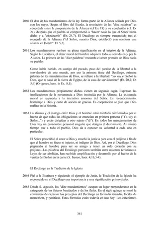 2060 El don de los mandamientos de la ley forma parte de la Alianza sellada por Dios
     con los suyos. Según el libro del Exodo, la revelación de las "diez palabras" es
     concedida entre la proposición de la Alianza (cf Ex 19) y su conclusión (cf. Ex
     24), después que el pueblo se comprometió a "hacer" todo lo que el Señor había
     dicho y a "obedecerlo" (Ex 24,7). El Decálogo es siempre transmitido tras el
     recuerdo de la Alianza ("el Señor, nuestro Dios, estableció con nosotros una
     alianza en Horeb": Dt 5,2).

2061 Los mandamientos reciben su plena significación en el interior de la Alianza.
     Según la Escritura, el obrar moral del hombre adquiere todo su sentido en y por la
     Alianza. La primera de las "diez palabras" recuerda el amor primero de Dios hacia
     su pueblo:

     Como había habido, en castigo del pecado, paso del paraíso de la libertad a la
     servidumbre de este mundo, por eso la primera frase del Decálogo, primera
     palabra de los mandamientos de Dios, se refiere a la libertad: "yo soy el Señor tu
     Dios, que te sacó de la tierra de Egipto, de la casa de servidumbre" (Ex 20,2; Dt
     5,6) (Orígenes, hom. in Ex. 8,1).

2062 Los mandamientos propiamente dichos vienen en segundo lugar. Expresan las
     implicaciones de la pertenencia a Dios instituida por la Alianza. La existencia
     moral es respuesta a la iniciativa amorosa del Señor. Es reconocimiento,
     homenaje a Dios y culto de acción de gracias. Es cooperación al plan que Dios
     realiza en la historia.

2063 La alianza y el diálogo entre Dios y el hombre están también confirmados por el
     hecho de que todas las obligaciones se enuncian en primera persona ("Yo soy el
     Señor...") y están dirigidas a otro sujeto ("tú"). En todos los mandamientos de
     Dios hay un pronombre personal singular que designa el destinatario. Al mismo
     tiempo que a todo el pueblo, Dios da a conocer su voluntad a cada uno en
     particular:

     El Señor prescribió el amor a Dios y enseñó la justicia para con el prójimo a fin de
     que el hombre no fuese ni injusto, ni indigno de Dios. Así, por el Decálogo, Dios
     preparaba al hombre para ser su amigo y tener un solo corazón con su
     prójimo...Las palabras del Decálogo persisten también entre nosotros (cristianos).
     Lejos de ser abolidas, han recibido amplificación y desarrollo por el hecho de la
     venida del Señor en la carne (S. Ireneo, haer. 4,16,3-4).


     El Decálogo en la Tradición de la Iglesia

2064 Fiel a la Escritura y siguiendo el ejemplo de Jesús, la Tradición de la Iglesia ha
     reconocido en el Decálogo una importancia y una significación primordiales.

2065 Desde S. Agustín, los "diez mandamientos" ocupan un lugar preponderante en la
     catequesis de los futuros bautizados y de los fieles. En el siglo quince se tomó la
     costumbre de expresar los preceptos del Decálogo en fórmulas rimadas, fáciles de
     memorizar, y positivas. Estas fórmulas están todavía en uso hoy. Los catecismos



                                          361
 