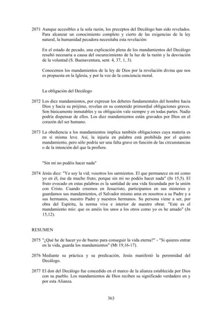 2071 Aunque accesibles a la sola razón, los preceptos del Decálogo han sido revelados.
     Para alcanzar un conocimiento completo y cierto de las exigencias de la ley
     natural, la humanidad pecadora necesitaba esta revelación:

     En el estado de pecado, una explicación plena de los mandamientos del Decálogo
     resultó necesaria a causa del oscurecimiento de la luz de la razón y la desviación
     de la voluntad (S. Buenaventura, sent. 4, 37, 1, 3).

     Conocemos los mandamientos de la ley de Dios por la revelación divina que nos
     es propuesta en la Iglesia, y por la voz de la conciencia moral.


     La obligación del Decálogo

2072 Los diez mandamientos, por expresar los deberes fundamentales del hombre hacia
     Dios y hacia su prójimo, revelan en su contenido primordial obligaciones graves.
     Son básicamente inmutables y su obligación vale siempre y en todas partes. Nadie
     podría dispensar de ellos. Los diez mandamientos están gravados por Dios en el
     corazón del ser humano.

2073 La obediencia a los mandamientos implica también obligaciones cuya materia es
     en sí misma leve. Así, la injuria en palabra está prohibida por el quinto
     mandamiento, pero sólo podría ser una falta grave en función de las circunstancias
     o de la intención del que la profiere.


     "Sin mí no podéis hacer nada"

2074 Jesús dice: "Yo soy la vid; vosotros los sarmientos. El que permanece en mí como
     yo en él, ése da mucho fruto; porque sin mí no podéis hacer nada" (Jn 15,5). El
     fruto evocado en estas palabras es la santidad de una vida fecundada por la unión
     con Cristo. Cuando creemos en Jesucristo, participamos en sus misterios y
     guardamos sus mandamientos, el Salvador mismo ama en nosotros a su Padre y a
     sus hermanos, nuestro Padre y nuestros hermanos. Su persona viene a ser, por
     obra del Espíritu, la norma viva e interior de nuestro obrar. "Este es el
     mandamiento mío: que os améis los unos a los otros como yo os he amado" (Jn
     15,12).


RESUMEN

2075 "¿Qué he de hacer yo de bueno para conseguir la vida eterna?" - "Si quieres entrar
     en la vida, guarda los mandamientos" (Mt 19,16-17).

2076 Mediante su práctica y su predicación, Jesús manifestó la perennidad del
     Decálogo.

2077 El don del Decálogo fue concedido en el marco de la alianza establecida por Dios
     con su pueblo. Los mandamientos de Dios reciben su significado verdadero en y
     por esta Alianza.


                                         363
 