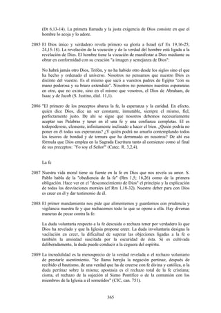 (Dt 6,13-14). La primera llamada y la justa exigencia de Dios consiste en que el
     hombre lo acoja y lo adore.

2085 El Dios único y verdadero revela primero su gloria a Israel (cf Ex 19,16-25;
     24,15-18). La revelación de la vocación y de la verdad del hombre está ligada a la
     revelación de Dios. El hombre tiene la vocación de manifestar a Dios mediante su
     obrar en conformidad con su creación "a imagen y semejanza de Dios":

     No habrá jamás otro Dios, Trifón, y no ha habido otro desde los siglos sino el que
     ha hecho y ordenado el universo. Nosotros no pensamos que nuestro Dios es
     distinto del vuestro. Es el mismo que sacó a vuestros padres de Egipto "con su
     mano poderosa y su brazo extendido". Nosotros no ponemos nuestras esperanzas
     en otro, que no existe, sino en el mismo que vosotros, el Dios de Abraham, de
     Isaac y de Jacob (S. Justino, dial. 11,1).

2086 "El primero de los preceptos abarca la fe, la esperanza y la caridad. En efecto,
     quien dice Dios, dice un ser constante, inmutable, siempre el mismo, fiel,
     perfectamente justo. De ahí se sigue que nosotros debemos necesariamente
     aceptar sus Palabras y tener en él una fe y una confianza completas. El es
     todopoderoso, clemente, infinitamente inclinado a hacer el bien. ¿Quién podría no
     poner en él todas sus esperanzas? ¿Y quién podrá no amarlo contemplando todos
     los tesoros de bondad y de ternura que ha derramado en nosotros? De ahí esa
     fórmula que Dios emplea en la Sagrada Escritura tanto al comienzo como al final
     de sus preceptos: `Yo soy el Señor'" (Catec. R. 3,2,4).


     La fe

2087 Nuestra vida moral tiene su fuente en la fe en Dios que nos revela su amor. S.
     Pablo habla de la "obediencia de la fe" (Rm 1,5; 16,26) como de la primera
     obligación. Hace ver en el "desconocimiento de Dios" el principio y la explicación
     de todas las desviaciones morales (cf Rm 1,18-32). Nuestro deber para con Dios
     es creer en él y dar testimonio de él.

2088 El primer mandamiento nos pide que alimentemos y guardemos con prudencia y
     vigilancia nuestra fe y que rechacemos todo lo que se opone a ella. Hay diversas
     maneras de pecar contra la fe:

     La duda voluntaria respecto a la fe descuida o rechaza tener por verdadero lo que
     Dios ha revelado y que la Iglesia propone creer. La duda involuntaria designa la
     vacilación en creer, la dificultad de superar las objeciones ligadas a la fe o
     también la ansiedad suscitada por la oscuridad de ésta. Si es cultivada
     deliberadamente, la duda puede conducir a la ceguera del espíritu.

2089 La incredulidad es la menosprecio de la verdad revelada o el rechazo voluntario
     de prestarle asentimiento. "Se llama herejía la negación pertinaz, después de
     recibido el bautismo, de una verdad que ha de creerse con fe divina y católica, o la
     duda pertinaz sobre la misma; apostasía es el rechazo total de la fe cristiana;
     cisma, el rechazo de la sujeción al Sumo Pontífice o de la comunión con los
     miembros de la Iglesia a él sometidos" (CIC, can. 751).


                                          365
 