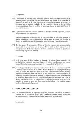 La esperanza

2090 Cuando Dios se revela y llama al hombre, éste no puede responder plenamente al
     amor divino por sus propias fuerzas. Debe esperar que Dios le dé la capacidad de
     devolverle el amor y de obrar conforme a los mandamientos de la caridad. La
     esperanza es la espera confiada de la bendición divina y de la visión
     bienaventurada de Dios; es también el temor de ofender al amor de Dios y de
     provocar el castigo.

2091 El primer mandamiento condena también los pecados contra la esperanza, que son
     la desesperación y la presunción:

     Por la desesperación, el hombre deja de esperar de Dios su salvación personal, el
     auxilio para llegar a ella o el perdón de sus pecados. Se opone a la Bondad de
     Dios, a su Justicia -porque el Señor es fiel a sus promesas- y a su Misericordia.

2092 Hay dos clases de presunción. O bien el hombre presume de sus capacidades
     (esperando poder salvarse sin la ayuda de lo alto), o bien presume de la
     omnipotencia o de la mise ricordia divinas, (esperando obtener su perdón sin
     conversión y la gloria sin mérito).


     La caridad

2093 La fe en el amor de Dios encierra la llamada y la obligación de responder a la
     caridad divina mediante un amor sincero. El primer mandamiento nos ordena
     amar a Dios sobre todas las criaturas por él y a causa de él (cf Dt 6,4-5).

2094 Se puede pecar de diversas maneras contra el amor de Dios. La indiferencia olvida
     o rechaza la consideración de la caridad divina; desprecia su acción preveniente y
     niega su fuerza. La ingratitud omite o se niega a reconocer la caridad divina y
     devolverle amor por amor. La tibieza es una vacilación o una negligencia en
     responder al amor divino; puede implicar la negación a entregarse al movimiento
     de la caridad. La acedia o pereza espiritual llega a rechazar el gozo que viene de
     Dios y a sentir horror por el bien divino. El odio de Dios tiene su origen en el
     orgullo; se opone al amor de Dios cuya bondad niega y lo maldice porque
     condena el pecado e inflige penas.


II    “A EL SOLO DARAS CULTO”

2095 Las virtudes teologales, fe esperanza y caridad, informan y vivifican las virtudes
     morales. Así, la caridad nos lleva a dar a Dios lo que en toda justicia le debemos
     en cuanto criaturas. La virtud de la religión nos dispone a esta actitud.


     La adoración



                                         366
 