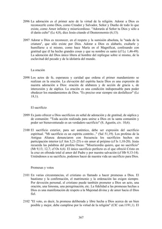 2096 La adoración es el primer acto de la virtud de la religión. Adorar a Dios es
     reconocerle como Dios, como Creador y Salvador, Señor y Dueño de todo lo que
     existe, como Amor infinito y misericordioso. "Adorarás al Señor tu Dios y sólo a
     él darás culto" (Lc 4,8), dice Jesús citando el Deuteronomio (6,13).

2097 Adorar a Dios es reconocer, en el respeto y la sumisión absoluta, la "nada de la
     criatura", que sólo existe por Dios. Adorar a Dios es alabarlo, exaltarle y
     humillarse a sí mismo, como hace María en el Magnificat, confesando con
     gratitud que él ha hecho grandes cosas y que su nombre es santo (cf Lc 1,46-49).
     La adoración del Dios único libera al hombre del repliegue sobre sí mismo, de la
     esclavitud del pecado y de la idolatría del mundo.


      La oración

2098 Los actos de fe, esperanza y caridad que ordena el primer mandamiento se
     realizan en la oración. La elevación del espíritu hacia Dios es una expresión de
     nuestra adoración a Dios: oración de alabanza y de acción de gracia s, de
     intercesión y de súplica. La oración es una condición indispensable para poder
     obedecer los mandamientos de Dios. "Es preciso orar siempre sin desfallecer" (Lc
     18,1).


      El sacrificio

2099 Es justo ofrecer a Dios sacrificios en señal de adoración y de gratitud, de súplica y
     de comunión: "Toda acción realizada para unirse a Dios en la santa comunión y
     poder ser bienaventurado es un verdadero sacrificio" (S. Agustín, civ. 10,6).

2100 El sacrificio exterior, para ser auténtico, debe ser expresión del sacrificio
     espiritual. "Mi sacrificio es un espíritu contrito..." (Sal 51,19). Los profetas de la
     Antigua Alianza denunciaron con frecuencia los sacrificios hechos sin
     participación interior (cf Am 5,21-25) o sin amor al prójimo (cf Is 1,10-20). Jesús
     recuerda las palabras del profeta Oseas: "Misericordia quiero, que no sacrificio"
     (Mt 9,13; 12,7; cf Os 6,6). El único sacrificio perfecto es el que ofreció Cristo en
     la cruz en ofrenda total al amor del Padre y por nuestra salvación (cf Hb 9,13-14).
     Uniéndonos a su sacrificio, podemos hacer de nuestra vida un sacrificio para Dios.


      Promesas y votos

2101 En varias circunstancias, el cristiano es llamado a hacer promesas a Dios. El
     bautismo y la confirmación, el matrimonio y la ordenación las exigen siempre.
     Por devoción personal, el cristiano puede también prometer a Dios un acto, una
     oración, una limosna, una peregrinación, etc. La fidelidad a las promesas hechas a
     Dios es una manifestación de respeto a la Majestad divina y de amor hacia el Dios
     fiel.

2102 "El voto, es decir, la promesa deliberada y libre hecha a Dios acerca de un bien
     posible y mejor, debe cumplirse por la virtud de la religión" (CIC can.1191,1). El


                                           367
 