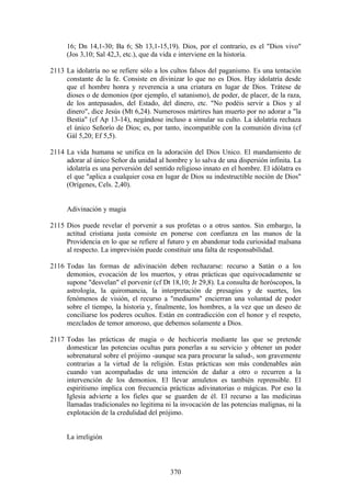 16; Dn 14,1-30; Ba 6; Sb 13,1-15,19). Dios, por el contrario, es el "Dios vivo"
     (Jos 3,10; Sal 42,3, etc.), que da vida e interviene en la historia.

2113 La idolatría no se refiere sólo a los cultos falsos del paganismo. Es una tentación
     constante de la fe. Consiste en divinizar lo que no es Dios. Hay idolatría desde
     que el hombre honra y reverencia a una criatura en lugar de Dios. Trátese de
     dioses o de demonios (por ejemplo, el satanismo), de poder, de placer, de la raza,
     de los antepasados, del Estado, del dinero, etc. "No podéis servir a Dios y al
     dinero", dice Jesús (Mt 6,24). Numerosos mártires han muerto por no adorar a "la
     Bestia" (cf Ap 13-14), negándose incluso a simular su culto. La idolatría rechaza
     el único Señorío de Dios; es, por tanto, incompatible con la comunión divina (cf
     Gál 5,20; Ef 5,5).

2114 La vida humana se unifica en la adoración del Dios Unico. El mandamiento de
     adorar al único Señor da unidad al hombre y lo salva de una dispersión infinita. La
     idolatría es una perversión del sentido religioso innato en el hombre. El idólatra es
     el que "aplica a cualquier cosa en lugar de Dios su indestructible noción de Dios"
     (Orígenes, Cels. 2,40).


     Adivinación y magia

2115 Dios puede revelar el porvenir a sus profetas o a otros santos. Sin embargo, la
     actitud cristiana justa consiste en ponerse con confianza en las manos de la
     Providencia en lo que se refiere al futuro y en abandonar toda curiosidad malsana
     al respecto. La imprevisión puede constituir una falta de responsabilidad.

2116 Todas las formas de adivinación deben rechazarse: recurso a Satán o a los
     demonios, evocación de los muertos, y otras prácticas que equivocadamente se
     supone "desvelan" el porvenir (cf Dt 18,10; Jr 29,8). La consulta de horóscopos, la
     astrología, la quiromancia, la interpretación de presagios y de suertes, los
     fenómenos de visión, el recurso a "mediums" encierran una voluntad de poder
     sobre el tiempo, la historia y, finalmente, los hombres, a la vez que un deseo de
     conciliarse los poderes ocultos. Están en contradicción con el honor y el respeto,
     mezclados de temor amoroso, que debemos solamente a Dios.

2117 Todas las prácticas de magia o de hechicería mediante las que se pretende
     domesticar las potencias ocultas para ponerlas a su servicio y obtener un poder
     sobrenatural sobre el prójimo -aunque sea para procurar la salud-, son gravemente
     contrarias a la virtud de la religión. Estas prácticas son más condenables aún
     cuando van acompañadas de una intención de dañar a otro o recurren a la
     intervención de los demonios. El llevar amuletos es también reprensible. El
     espiritismo implica con frecuencia prácticas adivinatorias o mágicas. Por eso la
     Iglesia advierte a los fieles que se guarden de él. El recurso a las medicinas
     llamadas tradicionales no legitima ni la invocación de las potencias malignas, ni la
     explotación de la credulidad del prójimo.


     La irreligión



                                           370
 