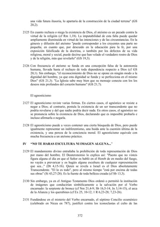 una vida futura ilusoria, lo apartaría de la construcción de la ciudad terrena" (GS
     20,2).

2125 En cuanto rechaza o niega la existencia de Dios, el ateísmo es un pecado contra la
     virtud de la religión (cf Rm 1,18). La imputabilidad de esta falta puede quedar
     ampliamente disminuida en virtud de las intenciones y de las circunstancias. En la
     génesis y difusión del ateísmo "puede corresponder a los creyentes una parte no
     pequeña; en cuanto que, por descuido en la educación para la fe, por una
     exposición falsificada de la doctrina, o también por los defectos de su vida
     religiosa, moral y social, puede decirse que han velado el verdadero rostro de Dios
     y de la religión, más que revelarlo" (GS 19,3).

2126 Con frecuencia el ateísmo se funda en una concepción falsa de la autonomía
     humana, llevada hasta el rechazo de toda dependencia respecto a Dios (cf GS
     20,1). Sin embargo, "el reconocimiento de Dios no se opone en ningún modo a la
     dignidad del hombre, ya que esta dignidad se funda y se perfecciona en el mismo
     Dios" (GS 21,3). "La Iglesia sabe muy bien que su mensaje conecta con los los
     deseos más profundos del corazón humano" (GS 21,7).


     El agnosticismo

2127 El agnosticismo reviste varias formas. En ciertos casos, el agnóstico se resiste a
     negar a Dios; al contrario, postula la existencia de un ser transcendente que no
     podría revelarse y del que nadie podría decir nada. En otros casos, el agnóstico no
     se pronuncia sobre la existencia de Dios, declarando que es imposible probarla e
     incluso afirmarla o negarla.

2128 El agnosticismo puede a veces contener una cierta búsqueda de Dios, pero puede
     igualmente representar un indiferentismo, una huida ante la cuestión última de la
     existencia, y una pereza de la conciencia moral. El agnosticismo equivale con
     mucha frecuencia a un ateísmo práctico.

IV   “NO TE HARAS ESCULTURA NI IMAGEN ALGUNA...”

2129 El mandamiento divino entrañaba la prohibición de toda representación de Dios
     por mano del hombre. El Deuteronomio lo explica así: "Puesto que no visteis
     figura alguna el día en que el Señor os habló en el Horeb de en medio del fuego,
     no vayáis a prevaricar y os hagáis alguna escultura de cualquier representación
     que sea..." (Dt 4,15-16). Quien se revela a Israel es el Dios absolutamente
     Transcendente. "El lo es todo", pero al mismo tiempo "está por encima de todas
     sus obras" (Si 43,27-28). Es la fuente de toda belleza creada (cf Sb 13,3).

2130 Sin embargo, ya en el Antiguo Testamento Dios ordenó o permitió la institución
     de imágenes que conducirían simbólicamente a la salvación por el Verbo
     encarnado: la serpiente de bronce (cf Nm 21,4-9; Sb 16,5-14; Jn 3,14-15), el arca
     de la Alianza y los querubines (cf Ex 25, 10-12; 1 R 6,23-28; 7,23-26).

2131 Fundándose en el misterio del Verbo encarnado, el séptimo Concilio ecuménico
     (celebrado en Nicea en 787), justificó contra los iconoclastas el culto de las


                                          372
 