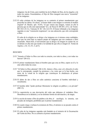 imágenes: las de Cristo, pero también las de la Madre de Dios, de los ángeles y de
     todos los santos. Encarnándose, el Hijo de Dios inauguró una nueva "economía"
     de las imágenes.

2132 El culto cristiano de las imágenes no es contrario al primer mandamiento que
     proscribe los ídolos. En efecto, "el honor dado a una imagen se remonta al modelo
     original" (S. Basilio, spir. 18,45), "el que venera una imagen, venera en ella la
     persona que en ella está representada" (Cc. de Nicea II: DS 601; cf Cc. de Trento:
     DS 1821-25; Cc. Vaticano II: SC 126; LG 67). El honor tributado a las imágenes
     sagradas es una "veneración respetuosa", no una adoración, que sólo corresponde
     a Dios:

     El culto de la religión no se dirige a las imágenes en sí mismas como realidades,
     sino que las mira bajo su aspecto propio de imágenes que nos conducen a Dios
     encarnado. Ahora bien, el movimiento que se dirige a la imagen en cuanto tal, no
     se detiene en ella sino que tiende a la realidad de que ella es imagen (S. Tomás de
     Aquino, s. th. 2-2, 81, 3, ad 3).


RESUMEN

2133 "Amarás al Señor tu Dios con todo tu corazón, con toda tu alma y con todas tus
     fuerzas" (Dt 6,5).

2134 El primer mandamiento llama al hombre para que crea en Dios, espere en él y lo
     ame sobre todas las cosas.

2135 "Al Señor tu Dios adorarás" (Mt 4,10). Adorar a Dios, orar a él, ofrecerle el culto
     que le corresponde, cumplir las promesas y los votos que se le han hecho, son
     actos de la virtud de la religión que constituyen la obediencia al primer
     mandamiento.

2136 El deber de dar a Dios un culto auténtico concierne al hombre individual y
     socialmente.

2137 El hombre debe "poder profesar libremente la religión en público y en privado"
     (DH 15).

2138 La superstición es una desviación del culto que debemos al verdadero Dios.
     Desemboca en la idolatría y en las distintas formas de adivinación y de magia.

2139 La acción de tentar a Dios de palabra o de obra, el sacrilegio, la simonía, son
     pecados de irreligión, prohibidos por el primer mandamiento.

2140 En cuanto niega o rechaza la existencia de Dios, el ateísmo es un pecado contra el
     primer mandamiento.

2141 El culto de las imágenes sagradas está fundado en el misterio de la Encarnación
     del Verbo de Dios. No es contrario al primer mandamiento.



                                          373
 