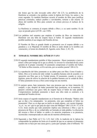 (de Jesús) que ha sido invocado sobre ellos" (St 2,7). La prohibición de la
     blasfemia se extiende a las palabras contra la Iglesia de Cristo, los santos y las
     cosas sagradas. Es también blasfemo recurrir al nombre de Dios para justificar
     prácticas criminales, reducir pueblos a servidumbre, torturar o dar muerte. El
     abuso del nombre de Dios para cometer un crimen provoca el rechazo de la
     religión.

     La blasfemia es contraria al respeto debido a Dios y a su santo nombre. Es de
     suyo un pecado grave (cf CIC, can 1369).

2149 Los palabras mal sonantes que emplean el nombre de Dios sin intención de
     blasfemar son una falta de respeto hacia el Señor. El segundo mandamiento
     prohíbe también el uso mágico del Nombre divino.

     El Nombre de Dios es grande donde se pronuncia con el respeto debido a su
     grandeza y a su Majestad. El nombre de Dios es santo donde se le nombra con
     veneración y el temor de ofenderle (S. Agustín, serm. Dom. 2, 45, 19).


II    TOMAR EL NOMBRE DEL SEÑOR EN VANO

2150 El segundo mandamiento prohibe el falso juramento . Hacer juramento o jurar es
     tomar a Dios por testigo de lo que se afirma. Es invocar la veracidad divina como
     garantía de la propia veracidad. El juramento compromete el nombre del Señor.
     "Al Señor tu Dios temerás, a él le servirás, por su nombre jurarás" (Dt 6,13).

2151 La reprobación del falso juramento es un deber para con Dios. Como Creador y
     Señor, Dios es la norma de toda verdad. La palabra humana está de acuerdo o en
     oposición con Dios que es la Verdad misma. El juramento, cuando es veraz y
     legítimo, pone de relieve la relación de la palabra humana con la verdad de Dios.
     El falso juramento invoca a Dios como testigo de una mentira.

2152 Es perjuro quien, bajo juramento, hace una promesa que no tiene intención de
     cumplir, o que, después de haber prometido bajo juramento, no la mantiene. El
     perjurio constituye una grave falta de respeto hacia el Señor de toda palabra.
     Comprometerse mediante juramento a hacer una obra mala es contrario a la
     santidad del Nombre divino.

2153 Jesús expuso el segundo mandamiento en el Sermón de la Montaña: "Habéis oído
     que se dijo a los antepasados: `no perjurarás, sino que cumplirás al Señor tus
     juramentos'. Pues yo os digo que no juréis en modo alguno...sea vuestro lenguaje:
     `sí, sí'; `no, no': que lo que pasa de aquí viene del Maligno" (Mt 5,33-34. 37; cf St
     5,12). Jesús enseña que todo juramento implica una referencia a Dios y que la
     presencia de Dios y de su verdad debe ser honrada en toda palabra. La discreción
     del recurso a Dios al hablar va unida a la atención respetuosa a su presencia,
     reconocida o menospreciada en cada una de nuestras afirmaciones.

2154 Siguiendo a San Pablo (cf 2 Co 1,23; Gal 1,20), la tradición de la Iglesia ha
     comprendido las palabras de Jesús en el sentido de que no se oponen al juramento
     cuando éste se hace por una causa grave y justa (por ejemplo, ante el tribunal). "El


                                           375
 