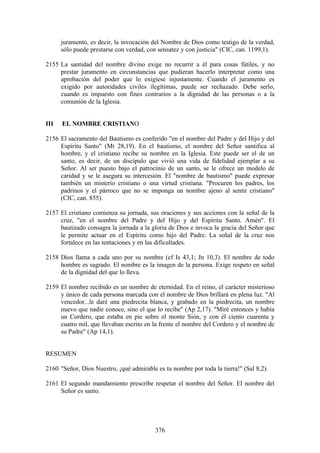 juramento, es decir, la invocación del Nombre de Dios como testigo de la verdad,
      sólo puede prestarse con verdad, con sensatez y con justicia" (CIC, can. 1199,1).

2155 La santidad del nombre divino exige no recurrir a él para cosas fútiles, y no
     prestar juramento en circunstancias que pudieran hacerlo interpretar como una
     aprobación del poder que lo exigiese injustamente. Cuando el juramento es
     exigido por autoridades civiles ilegítimas, puede ser rechazado. Debe serlo,
     cuando es impuesto con fines contrarios a la dignidad de las personas o a la
     comunión de la Iglesia.


III   EL NOMBRE CRISTIANO

2156 El sacramento del Bautismo es conferido "en el nombre del Padre y del Hijo y del
     Espíritu Santo" (Mt 28,19). En el bautismo, el nombre del Señor santifica al
     hombre, y el cristiano recibe su nombre en la Iglesia. Este puede ser el de un
     santo, es decir, de un discípulo que vivió una vida de fidelidad ejemplar a su
     Señor. Al ser puesto bajo el patrocinio de un santo, se le ofrece un modelo de
     caridad y se le asegura su intercesión. El "nombre de bautismo" puede expresar
     también un misterio cristiano o una virtud cristiana. "Procuren los padres, los
     padrinos y el párroco que no se imponga un nombre ajeno al sentir cristiano"
     (CIC, can. 855).

2157 El cristiano comienza su jornada, sus oraciones y sus acciones con la señal de la
     cruz, "en el nombre del Padre y del Hijo y del Espíritu Santo. Amén". El
     bautizado consagra la jornada a la gloria de Dios e invoca la gracia del Señor que
     le permite actuar en el Espíritu como hijo del Padre. La señal de la cruz nos
     fortalece en las tentaciones y en las dificultades.

2158 Dios llama a cada uno por su nombre (cf Is 43,1; Jn 10,3). El nombre de todo
     hombre es sagrado. El nombre es la imagen de la persona. Exige respeto en señal
     de la dignidad del que lo lleva.

2159 El nombre recibido es un nombre de eternidad. En el reino, el carácter misterioso
     y único de cada persona marcada con el nombre de Dios brillará en plena luz. "Al
     vencedor...le daré una piedrecita blanca, y grabado en la piedrecita, un nombre
     nuevo que nadie conoce, sino el que lo recibe" (Ap 2,17). "Miré entonces y había
     un Cordero, que estaba en pie sobre el monte Sión, y con él ciento cuarenta y
     cuatro mil, que llevaban escrito en la frente el nombre del Cordero y el nombre de
     su Padre" (Ap 14,1).


RESUMEN

2160 "Señor, Dios Nuestro, ¡qué admirable es tu nombre por toda la tierra!" (Sal 8,2).

2161 El segundo mandamiento prescribe respetar el nombre del Señor. El nombre del
     Señor es santo.




                                          376
 