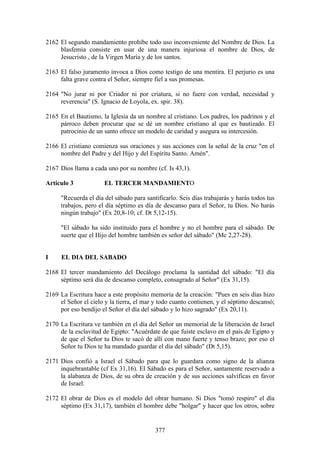 2162 El segundo mandamiento prohíbe todo uso inconveniente del Nombre de Dios. La
     blasfemia consiste en usar de una manera injuriosa el nombre de Dios, de
     Jesucristo , de la Virgen María y de los santos.

2163 El falso juramento invoca a Dios como testigo de una mentira. El perjurio es una
     falta grave contra el Señor, siempre fiel a sus promesas.

2164 "No jurar ni por Criador ni por criatura, si no fuere con verdad, necesidad y
     reverencia" (S. Ignacio de Loyola, ex. spir. 38).

2165 En el Bautismo, la Iglesia da un nombre al cristiano. Los padres, los padrinos y el
     párroco deben procurar que se dé un nombre cristiano al que es bautizado. El
     patrocinio de un santo ofrece un modelo de caridad y asegura su intercesión.

2166 El cristiano comienza sus oraciones y sus acciones con la señal de la cruz "en el
     nombre del Padre y del Hijo y del Espíritu Santo. Amén".

2167 Dios llama a cada uno por su nombre (cf. Is 43,1).

Artículo 3             EL TERCER MANDAMIENTO

     "Recuerda el día del sábado para santificarlo. Seis días trabajarás y harás todos tus
     trabajos, pero el día séptimo es día de descanso para el Señor, tu Dios. No harás
     ningún trabajo" (Ex 20,8-10; cf. Dt 5,12-15).

     "El sábado ha sido instituido para el hombre y no el hombre para el sábado. De
     suerte que el Hijo del hombre también es señor del sábado" (Mc 2,27-28).


I     EL DIA DEL SABADO

2168 El tercer mandamiento del Decálogo proclama la santidad del sábado: "El día
     séptimo será día de descanso completo, consagrado al Señor" (Ex 31,15).

2169 La Escritura hace a este propósito memoria de la creación: "Pues en seis días hizo
     el Señor el cielo y la tierra, el mar y todo cuanto contienen, y el séptimo descansó;
     por eso bendijo el Señor el día del sábado y lo hizo sagrado" (Ex 20,11).

2170 La Escritura ve también en el día del Señor un memorial de la liberación de Israel
     de la esclavitud de Egipto: "Acuérdate de que fuiste esclavo en el país de Egipto y
     de que el Señor tu Dios te sacó de allí con mano fuerte y tenso brazo; por eso el
     Señor tu Dios te ha mandado guardar el día del sábado" (Dt 5,15).

2171 Dios confió a Israel el Sábado para que lo guardara como signo de la alianza
     inquebrantable (cf Ex 31,16). El Sábado es para el Señor, santamente reservado a
     la alabanza de Dios, de su obra de creación y de sus acciones salvíficas en favor
     de Israel.

2172 El obrar de Dios es el modelo del obrar humano. Si Dios "tomó respiro" el día
     séptimo (Ex 31,17), también el hombre debe "holgar" y hacer que los otros, sobre


                                           377
 