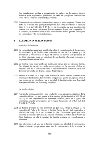 Este mandamiento implica y sobreentiende los deberes de los padres, tutores,
     maestros, jefes, magistrados, gobernantes, de todos los que ejercen una autoridad
     sobre otros o sobre una comunidad de personas.

2200 El cumplimiento del cuarto mandamiento comporta su recompensa: "Honra a tu
     padre y a tu madre, para que se prolonguen tus días sobre la tierra que el Señor, tu
     Dios, te va a dar" (Ex 20,12; Dt 5,16). La observancia de este mandamiento
     procura, con los frutos espirituales, frutos temporales de paz y de prosperidad. Y
     al contrario, la no observancia de este mandamiento entraña grandes daños para
     las comunidades y las personas humanas.


I     LA FAMILIA EN EL PLAN DE DIOS

     Naturaleza de la familia

2201 La comunidad conyugal está establecida sobre el consentimiento de los esposos.
     El matrimonio y la familia están ordenados al bien de los esposos y a la
     procreación y educación de los hijos. El amor de los esposos y la generación de
     los hijos establecen entre los miembros de una familia relaciones personales y
     responsabilidades primordiales.

2202 Un hombre y una mujer unidos en matrimonio forman con sus hijos una familia.
     Esta disposición es anterior a todo reconocimiento por la autoridad pública; se
     impone a ella. Se la considerará como la referencia normal en función de la cual
     deben ser apreciadas las diversas formas de parentesco.

2203 Al crear al hombre y a la mujer, Dios instituyó la familia humana y la dotó de su
     constitución fundamental. Sus miembros son personas iguales en dignidad. Para el
     bien común de sus miembros y de la sociedad, la familia implica una diversidad
     de responsabilidades, de derechos y de deberes.


     La familia cristiana

2204 "La familia cristiana constituye una revelación y una actuación específicas de la
     comunión eclesial; por eso...puede y debe decirse iglesia doméstica" (FC 21, cf
     LG 11). Es una comunidad de fe, esperanza y caridad, posee en la Iglesia una
     importancia singular como aparece en el Nuevo Testamento (cf Ef 5,21-6,4; Col
     3,18-21; 1 P 3, 1-7).

2205 La familia cristiana es una comunión de personas, reflejo e imagen de la
     comunión del Padre y del Hijo en el Espíritu Santo. Su actividad procreadora y
     educativa es reflejo de la obra creadora de Dios. Es llamada a participar en la
     oración y el sacrificio de Cristo. La oración cotidiana y la lectura de la Palabra de
     Dios fortalecen en ella la caridad. La familia cristiana es evangelizadora y
     misionera.

2206 Las relaciones en el seno de la familia entrañan una afinidad de sentimientos,
     afectos e intereses que provienen sobre todo del mutuo respeto de las personas. La


                                           383
 