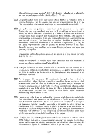 falta, difícilmente puede suplirse" (GE 3). El derecho y el deber de la educación
     son para los padres primordiales e inalienables (cf FC 36).

2222 Los padres deben mirar a sus hijos como a hijos de Dios y respetarlos como a
     personas humanas. Han de educar a sus hijos en el cumplimiento de la ley de
     Dios, mostrándose ellos mismos obedientes a la voluntad del Padre del cielo.

2223 Los padres son los primeros responsables de la educación de sus hijos.
     Testimonian esta responsabilidad ante todo por la creación de un hogar, donde la
     ternura, el perdón, el respeto, la fidelidad y el servicio desinteresado son norma.
     El hogar es un lugar apropiado para la educación de las virtudes. Esta requiere el
     aprendizaje de la abnegación, de un sano juicio, del dominio de sí, condiciones de
     toda libertad verdadera. Los padres han de enseñar a los hijos a subordinar las
     dimensiones "materiales e instintivas a las interiores y espirituales" (CA 36). Es
     una grave responsabilidad para los padres dar buenos ejemplos a sus hijos.
     Sabiendo reconocer ante sus hijos sus propios defectos, se hacen más aptos para
     guiarlos y corregirlos:

     El que ama a su hijo, le azota sin cesar...el que enseña a su hijo, sacará provecho
     de él (Si 30, 1-2).

     Padres, no exasperéis a vuestros hijos, sino formadlos más bien mediante la
     instrucción y la corrección según el Señor (Ef 6,4).

2224 El hogar constituye un medio natural para la iniciación del ser humano en la
     solidaridad y en las responsabilidades comunitarias. Los padres deben enseñar a
     los hijos a guardarse de los riesgos y las degradaciones que amenazan a las
     sociedades humanas.

2225 Por la gracia del sacramento del matrimonio, los padres han recibido la
     responsabilidad y el privilegio de evangelizar a sus hijos. Desde su primera edad,
     deberán iniciarlos en los misterios de la fe de los que ellos son para sus hijos los
     "primeros anunciadores de la fe" (LG 11). Desde su más tierna infancia, deben
     asociarlos a la vida de la Iglesia. La forma de vida en la familia puede alimentar
     las disposiciones afectivas que, durante la vida entera, serán auténticos
     preámbulos y apoyos de una fe viva.

2226 La educación en la fe por los padres debe comenzar desde la más tierna infancia.
     Esta educación se hace ya cuando los miembros de la familia se ayudan a crecer
     en la fe mediante el testimonio de una vida cristiana de acuerdo con el evangelio.
     La catequesis familiar precede, acompaña y enriquece las otras formas de
     enseñanza de la fe. Los padres tienen la misión de enseñar a sus hijos a orar y a
     descubrir su vocación de hijos de Dios (cf LG 11). La parroquia es la comunidad
     eucarística y el corazón de la vida litúrgica de las familias cristianas; es un lugar
     privilegiado para la catequesis de los niños y de los padres.

2227 Los hijos, a su vez, contribuyen al crecimiento de sus padres en la santidad (cf GS
     48,4). Todos y cada uno se concederán generosamente y sin cansarse los perdones
     mutuos exigidos por las ofensas, las querellas, las injusticias, y las omisiones. El
     afecto mutuo lo sugiere. La caridad de Cristo lo exige (cf Mt 18,21-22; Lc 17,4).


                                           387
 