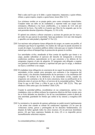 Dad a cada cual lo que se le debe: a quien impuestos, impuestos; a quien tributo,
     tributo; a quien respeto, respeto; a quien honor, honor (Rm 13,7).

     Los cristianos residen en su propia patria, pero como extranjeros domiciliados.
     Cumplen todos sus debe res de ciudadanos y soportan todas sus cargas como
     extranjeros...Obedecen a las leyes establecidas, y su manera de vivir está por
     encima de las leyes...Tan noble es el puesto que Dios les ha asignado, que no les
     está permitido desertar (Epístola a Diogneto, 5,5.10; 6,10).

     El apóstol nos exhorta a ofrecer oraciones y acciones de gracias por los reyes y
     por todos los que ejercen la autoridad, "para que podamos vivir una vida tranquila
     y apacible con toda piedad y dignidad" (1 Tm 2,2).

2241 Las naciones más prósperas tienen obligación de acoger, en cuanto sea posible, al
     extranjero que busca la seguridad y los medios de vida que no puede encontrar en
     su país de origen. Los poderes públicos deben velar para que se respete el derecho
     natural que coloca al huésped bajo la protección de quienes lo reciben.

     Las autoridades civiles, atendiendo al bien común de aquellos que tienen a su
     cargo, pueden subordinar el ejercicio del derecho de inmigración a diversas
     condiciones jurídicas, especialmente en lo que concierne a los deberes de los
     emigrantes respecto al país de adopción. El inmigrante está obligado a respetar
     con gratitud el patrimonio material y espiritual del país que lo acoge, a obedecer
     sus leyes y contribuir a sus cargas.

2242 El ciudadano tiene obligación en conciencia de no seguir las prescripciones de las
     autoridades civiles cuando estos preceptos son contrarios a las exigencias del
     orden moral, a los derechos fundamentales de las personas o a las enseñanzas del
     evangelio. El rechazo de la obediencia a las autoridades civiles, cuando sus
     exigencias son contrarias a las de la recta conciencia, tiene su justificación en la
     distinción entre el servicio de Dios y el servicio de la comunidad política. "Dad al
     César lo que es del César y a Dios lo que es de Dios" (Mt 22,21). "Hay que
     obedecer a Dios antes que a los hombres" (Hch 5,29):

     Cuando la autoridad pública, excediéndose en sus competencias, oprime a los
     ciudadanos, éstos no deben rechazar las exigencias objetivas del bien común; pero
     les es lícito defender sus derechos y los de sus conciudadanos contra el abuso de
     esta autoridad, guardando los límites que señala la ley natural y evangélica (GS
     74,5).

2243 La resistencia a la opresión de quienes gobiernan no podrá recurrir legítimamente
     a las armas sino cuando se reúnan las condiciones siguientes: (1) en caso de
     violaciones ciertas, graves y prolongadas de los derechos fundamentales; (2)
     después de haber agotado todos los otros recursos; (3) sin provocar desórdenes
     peores; (4) que haya esperanza fundada de éxito; (5) si es imposible prever
     razonablemente soluciones mejores.


     La comunidad política y la Iglesia


                                          390
 