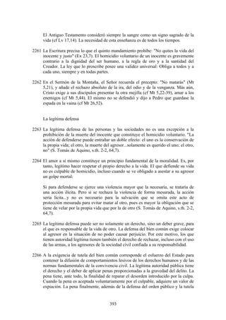 El Antiguo Testamento consideró siempre la sangre como un signo sagrado de la
      vida (cf Lv 17,14). La necesidad de esta enseñanza es de todos los tiempos.

2261 La Escritura precisa lo que el quinto mandamiento prohíbe: "No quites la vida del
     inocente y justo" (Ex 23,7). El homicidio voluntario de un inocente es gravemente
     contrario a la dignidad del ser humano, a la regla de oro y a la santidad del
     Creador. La ley que lo proscribe posee una validez universal: Obliga a todos y a
     cada uno, siempre y en todas partes.

2262 En el Sermón de la Montaña, el Señor recuerda el precepto: "No matarás" (Mt
     5,21), y añade el rechazo absoluto de la ira, del odio y de la venganza. Más aún,
     Cristo exige a sus discípulos presentar la otra mejilla (cf Mt 5,22-39), amar a los
     enemigos (cf Mt 5,44). El mismo no se defendió y dijo a Pedro que guardase la
     espada en la vaina (cf Mt 26,52).


      La legítima defensa

2263 La legítima defensa de las personas y las sociedades no es una excepción a la
     prohibición de la muerte del inocente que constituye el homicidio voluntario. "La
     acción de defenderse puede entrañar un doble efecto: el uno es la conservación de
     la propia vida; el otro, la muerte del agresor...solamente es querido el uno; el otro,
     no" (S. Tomás de Aquino, s.th. 2-2, 64,7).

2264 El amor a sí mismo constituye un principio fundamental de la moralidad. Es, por
     tanto, legítimo hacer respetar el propio derecho a la vida. El que defiende su vida
     no es culpable de homicidio, incluso cuando se ve obligado a asestar a su agresor
     un golpe mortal:

      Si para defenderse se ejerce una violencia mayor que la necesaria, se trataría de
      una acción ilícita. Pero si se rechaza la violencia de forma mesurada, la acción
      sería lícita...y no es necesario para la salvación que se omita este acto de
      protección mesurada para evitar matar al otro, pues es mayor la obligación que se
      tiene de velar por la propia vida que por la de otro (S. Tomás de Aquino, s.th. 2-2,
      64,7).

2265 La legítima defensa puede ser no solamente un derecho, sino un deber grave, para
     el que es responsable de la vida de otro. La defensa del bien común exige colocar
     al agresor en la situación de no poder causar perjuicio. Por este motivo, los que
     tienen autoridad legítima tienen también el derecho de rechazar, incluso con el uso
     de las armas, a los agresores de la sociedad civil confiada a su responsabilidad.

2266 A la exigencia de tutela del bien común corresponde el esfuerzo del Estado para
     contener la difusión de comportamientos lesivos de los derechos humanos y de las
     normas fundamentales de la convivencia civil. La legítima autoridad pública tiene
     el derecho y el deber de aplicar penas proporcionadas a la gravedad del delito. La
     pena tiene, ante todo, la finalidad de reparar el desorden introducido por la culpa.
     Cuando la pena es aceptada voluntariamente por el culpable, adquiere un valor de
     expiación. La pena finalmente, además de la defensa del orden público y la tutela


                                           393
 