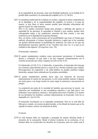 de la seguridad de las personas, tiene una finalidad medicinal: en la medida de lo
     posible debe contribuir a la enmienda del culpable (cf Lc 23, 40-43).

2267 La enseñanza tradicional de la Iglesia no excluye, supuesta la plena comprobación
     de la identidad y de la responsabilidad del culpable, el recurso a la pena de
     muerte, si ésta fuera el único camino posible para defender eficazmente del
     agresor injusto las vidas humanas.
     Pero si los medios incruentos bastan para proteger y defender del agresor la
     seguridad de las personas, la autoridad se limitará a esos medios, porque ellos
     corresponden mejor a las condiciones concretas del bien común y son más
     conformes con la dignidad de la persona humana.
     Hoy, en efecto, como consecuencia de las posibilidades que tiene el Estado para
     reprimir eficazmente el crimen, haciendo inofensivo a aquél que lo ha cometido
     sin quitarle definitivamente la posibilidad de redimirse, los casos en los que sea
     absolutamente necesario suprimir al reo "suceden muy rara vez, si es que ya en
     realidad se dan algunos" (Evangelium vitae, 56).

     El homicidio voluntario

2268 El quinto mandamiento condena como gravemente pecaminoso el homicidio
     directo y voluntario. El que mata y los que cooperan voluntariamente con él
     cometen un pecado que clama venganza al cielo (cf Gn 4,10).

     El infanticidio (cf GS 51,3), el fratricidio, el parricidio, el homicidio del cónyuge
     son crímenes especialmente graves a causa de los vínculos naturales que rompen.
     Preocupaciones de eugenismo o de salud pública no pueden justificar ningún
     homicidio, aunque fuera ordenado por las propias autoridades.

2269 El quinto mandamiento prohíbe hacer algo con intención de provocar
     indirectamente la muerte de una persona. La ley moral prohíbe exponer a alguien
     sin razón grave a un riesgo mortal así como negar la asistencia a una persona en
     peligro.

     La aceptación por parte de la sociedad de hambres que provocan la muerte sin
     esforzarse por remediarlas es una escandalosa injusticia y una falta grave. Los
     traficantes cuyas prácticas usureras y mercantiles provocan el hambre y la muerte
     de sus hermanos los hombres, cometen indirectamente un homicidio. Este les es
     imputable (cf. Am 8,4-10).

     El homicidio involuntario no es imputable moralmente. Pero no se está libre de
     falta grave cuando, sin razones proporcionadas, se ha obrado de manera que se ha
     seguido la muerte, incluso sin intención de darla.


     El aborto

2270 La vida humana debe ser respetada y protegida de manera absoluta desde el
     momento de la concepción. Desde el primer momento de su existencia, el ser
     humano debe ver reconocidos los derechos de la persona, entre los cuales está el



                                          394
 