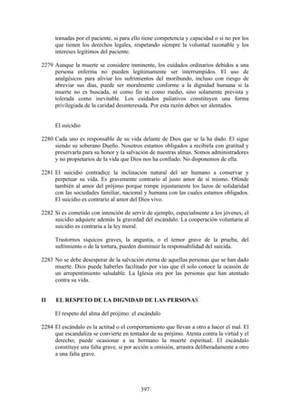 tomadas por el paciente, si para ello tiene competencia y capacidad o si no por los
     que tienen los derechos legales, respetando siempre la voluntad razonable y los
     intereses legítimos del paciente.

2279 Aunque la muerte se considere inminente, los cuidados ordinarios debidos a una
     persona enferma no pueden legítimamente ser interrumpidos. El uso de
     analgésicos para aliviar los sufrimientos del moribundo, incluso con riesgo de
     abreviar sus días, puede ser moralmente conforme a la dignidad humana si la
     muerte no es buscada, ni como fin ni como medio, sino solamente prevista y
     tolerada como inevitable. Los cuidados paliativos constituyen una forma
     privilegiada de la caridad desinteresada. Por esta razón deben ser alentados.


     El suicidio

2280 Cada uno es responsable de su vida delante de Dios que se la ha dado. El sigue
     siendo su soberano Dueño. Nosotros estamos obligados a recibirla con gratitud y
     preservarla para su honor y la salvación de nuestras almas. Somos administradores
     y no propietarios de la vida que Dios nos ha confiado. No disponemos de ella.

2281 El suicidio contradice la inclinación natural del ser humano a conservar y
     perpetuar su vida. Es gravemente contrario al justo amor de sí mismo. Ofende
     también al amor del prójimo porque rompe injustamente los lazos de solidaridad
     con las sociedades familiar, nacional y humana con las cuales estamos obligados.
     El suicidio es contrario al amor del Dios vivo.

2282 Si es cometido con intención de servir de ejemplo, especialmente a los jóvenes, el
     suicidio adquiere además la gravedad del escándalo. La cooperación voluntaria al
     suicidio es contraria a la ley moral.

     Trastornos síquicos graves, la angustia, o el temor grave de la prueba, del
     sufrimiento o de la tortura, pueden disminuir la responsabilidad del suicida.

2283 No se debe desesperar de la salvación eterna de aquellas personas que se han dado
     muerte. Dios puede haberles facilitado por vías que él solo conoce la ocasión de
     un arrepentimiento saludable. La Iglesia ora por las personas que han atentado
     contra su vida.


II    EL RESPETO DE LA DIGNIDAD DE LAS PERSONAS

     El respeto del alma del prójimo: el escándalo

2284 El escándalo es la actitud o el comportamiento que llevan a otro a hacer el mal. El
     que escandaliza se convierte en tentador de su prójimo. Atenta contra la virtud y el
     derecho; puede ocasionar a su hermano la muerte espiritual. El escándalo
     constituye una falta grave, si por acción u omisión, arrastra deliberadamente a otro
     a una falta grave.




                                          397
 