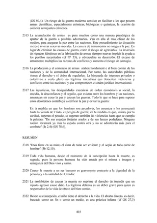 (GS 80,4). Un riesgo de la guerra moderna consiste en facilitar a los que poseen
     armas científicas, especialmente atómicas, biológicas o químicas, la ocasión de
     cometer semejantes crímenes.

2315 La acumulación de armas es para muchos como una manera paradógica de
     apartar de la guerra a posibles adversarios. Ven en ella el más eficaz de los
     medios, para asegurar la paz entre las naciones. Este procedimiento de disuasión
     merece severas reservas morales. La carrera de armamentos no asegura la paz. En
     lugar de eliminar las causas de guerra, corre el riesgo de agravarlas. La inversión
     de riquezas fabulosas en la fabricación de armas siempre nuevas impide la ayuda a
     los pueblos necesitados (cf PP 53), y obstaculiza su desarrollo. El exceso de
     armamento multiplica las razones de conflictos y aumenta el riesgo de contagio.

2316 La producción y el comercio de armas atañen hondament e al bien común de las
     naciones y de la comunidad internacional. Por tanto, las autoridades públicas
     tienen el derecho y el deber de regularlas. La búsqueda de intereses privados o
     colectivos a corto plazo no legitima iniciativas que fomentan violencias y
     conflictos entre las naciones, y que comprometen el orden jurídico internacional.

2317 Las injusticias, las desigualdades excesivas de orden económico o social, la
     envidia, la desconfianza y el orgullo, que existen entre los hombres y las naciones,
     amenazan sin cesar la paz y causan las guerras. Todo lo que se hace para superar
     estos desórdenes contribuye a edificar la paz y evitar la guerra:

     En la medida en que los hombres son pecadores, les amenaza y les amenazará
     hasta la venida de Cristo, el peligro de guerra; en la medida en que, unidos por la
     caridad, superan el pecado, se superan también las violencias hasta que se cumpla
     la palabra: "De sus espadas forjarán arados y de sus lanzas podaderas. Ninguna
     nación levantará ya más la espada contra otra y no se adiestrarán más para el
     combate" (Is 2,4) (GS 78,6).


RESUMEN

2318 "Dios tiene en su mano el alma de todo ser viviente y el soplo de toda carne de
     hombre" (Jb 12,10).

2319 Toda vida humana, desde el momento de la concepción hasta la muerte, es
     sagrada, pues la persona humana ha sido amada por sí misma a imagen y
     semejanza del Dios vivo y santo.

2320 Causar la muerte a un ser humano es gravemente contrario a la dignidad de la
     persona y a la santidad del Creador.

2321 La prohibición de causar la muerte no suprime el derecho de impedir que un
     injusto agresor cause daño. La legítima defensa es un deber grave para quien es
     responsable de la vida de otro o del bien común.

2322 Desde su concepción, el niño tiene el derecho a la vida. El aborto directo, es decir,
     buscado como un fin o como un medio, es una práctica infame (cf GS 27,3)


                                           403
 