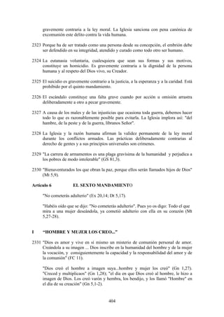 gravemente contraria a la ley moral. La Iglesia sanciona con pena canónica de
      excomunión este delito contra la vida humana.

2323 Porque ha de ser tratado como una persona desde su concepción, el embrión debe
     ser defendido en su integridad, atendido y curado como todo otro ser humano.

2324 La eutanasia voluntaria, cualesquiera que sean sus formas y sus motivos,
     constituye un homicidio. Es gravemente contraria a la dignidad de la persona
     humana y al respeto del Dios vivo, su Creador.

2325 El suicidio es gravemente contrario a la justicia, a la esperanza y a la caridad. Está
     prohibido por el quinto mandamiento.

2326 El escándalo constituye una falta grave cuando por acción u omisión arrastra
     deliberadamente a otro a pecar gravemente.

2327 A causa de los males y de las injusticias que ocasiona toda guerra, debemos hacer
     todo lo que es razonablemente posible para evitarla. La Iglesia implora así: "del
     hambre, de la peste y de la guerra, líbranos Señor".

2328 La Iglesia y la razón humana afirman la validez permanente de la ley moral
     durante los conflictos armados. Las prácticas deliberadamente contrarias al
     derecho de gentes y a sus principios universales son crímenes.

2329 "La carrera de armamentos es una plaga gravísima de la humanidad y perjudica a
     los pobres de modo intolerable" (GS 81,3).

2330 "Bienaventurados los que obran la paz, porque ellos serán llamados hijos de Dios"
     (Mt 5,9).

Artículo 6             EL SEXTO MANDAMIENTO

      "No cometerás adulterio" (Ex 20,14; Dt 5,17).

      "Habéis oído que se dijo: "No cometerás adulterio". Pues yo os digo: Todo el que
      mira a una mujer deseándola, ya cometió adulterio con ella en su corazón (Mt
      5,27-28).


I     “HOMBRE Y MUJER LOS CREO...”

2331 "Dios es amor y vive en sí mismo un misterio de comunión personal de amor.
     Creándola a su imagen ... Dios inscribe en la humanidad del hombre y de la mujer
     la vocación, y consiguientemente la capacidad y la responsabilidad del amor y de
     la comunión" (FC 11).

      "Dios creó el hombre a imagen suya...hombre y mujer los creó" (Gn 1,27).
      "Creced y multiplicaos" (Gn 1,28); "el día en que Dios creó al hombre, le hizo a
      imagen de Dios. Los creó varón y hembra, los bendijo, y los llamó "Hombre" en
      el día de su creación" (Gn 5,1-2).


                                           404
 