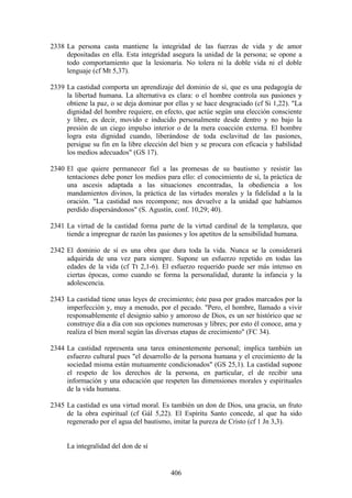 2338 La persona casta mantiene la integridad de las fuerzas de vida y de amor
     depositadas en ella. Esta integridad asegura la unidad de la persona; se opone a
     todo comportamiento que la lesionaría. No tolera ni la doble vida ni el doble
     lenguaje (cf Mt 5,37).

2339 La castidad comporta un aprendizaje del dominio de sí, que es una pedagogía de
     la libertad humana. La alternativa es clara: o el hombre controla sus pasiones y
     obtiene la paz, o se deja dominar por ellas y se hace desgraciado (cf Si 1,22). "La
     dignidad del hombre requiere, en efecto, que actúe según una elección consciente
     y libre, es decir, movido e inducido personalmente desde dentro y no bajo la
     presión de un ciego impulso interior o de la mera coacción externa. El hombre
     logra esta dignidad cuando, liberándose de toda esclavitud de las pasiones,
     persigue su fin en la libre elección del bien y se procura con eficacia y habilidad
     los medios adecuados" (GS 17).

2340 El que quiere permanecer fiel a las promesas de su bautismo y resistir las
     tentaciones debe poner los medios para ello: el conocimiento de sí, la práctica de
     una ascesis adaptada a las situaciones encontradas, la obediencia a los
     mandamientos divinos, la práctica de las virtudes morales y la fidelidad a la la
     oración. "La castidad nos recompone; nos devuelve a la unidad que habíamos
     perdido dispersándonos" (S. Agustín, conf. 10,29; 40).

2341 La virtud de la castidad forma parte de la virtud cardinal de la templanza, que
     tiende a impregnar de razón las pasiones y los apetitos de la sensibilidad humana.

2342 El dominio de sí es una obra que dura toda la vida. Nunca se la considerará
     adquirida de una vez para siempre. Supone un esfuerzo repetido en todas las
     edades de la vida (cf Tt 2,1-6). El esfuerzo requerido puede ser más intenso en
     ciertas épocas, como cuando se forma la personalidad, durante la infancia y la
     adolescencia.

2343 La castidad tiene unas leyes de crecimiento; éste pasa por grados marcados por la
     imperfección y, muy a menudo, por el pecado. "Pero, el hombre, llamado a vivir
     responsablemente el designio sabio y amoroso de Dios, es un ser histórico que se
     construye día a día con sus opciones numerosas y libres; por esto él conoce, ama y
     realiza el bien moral según las diversas etapas de crecimiento" (FC 34).

2344 La castidad representa una tarea eminentemente personal; implica también un
     esfuerzo cultural pues "el desarrollo de la persona humana y el crecimiento de la
     sociedad misma están mutuamente condicionados" (GS 25,1). La castidad supone
     el respeto de los derechos de la persona, en particular, el de recibir una
     información y una educación que respeten las dimensiones morales y espirituales
     de la vida humana.

2345 La castidad es una virtud moral. Es también un don de Dios, una gracia, un fruto
     de la obra espiritual (cf Gál 5,22). El Espíritu Santo concede, al que ha sido
     regenerado por el agua del bautismo, imitar la pureza de Cristo (cf 1 Jn 3,3).


     La integralidad del don de sí


                                          406
 