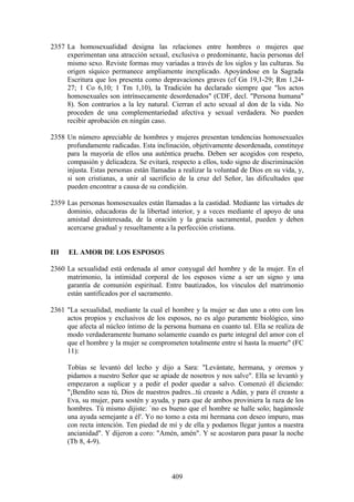 2357 La homosexualidad designa las relaciones entre hombres o mujeres que
     experimentan una atracción sexual, exclusiva o predominante, hacia personas del
     mismo sexo. Reviste formas muy variadas a través de los siglos y las culturas. Su
     origen síquico permanece ampliamente inexplicado. Apoyándose en la Sagrada
     Escritura que los presenta como depravaciones graves (cf Gn 19,1-29; Rm 1,24-
     27; 1 Co 6,10; 1 Tm 1,10), la Tradición ha declarado siempre que "los actos
     homosexuales son intrínsecamente desordenados" (CDF, decl. "Persona humana"
     8). Son contrarios a la ley natural. Cierran el acto sexual al don de la vida. No
     proceden de una complementariedad afectiva y sexual verdadera. No pueden
     recibir aprobación en ningún caso.

2358 Un número apreciable de hombres y mujeres presentan tendencias homosexuales
     profundamente radicadas. Esta inclinación, objetivamente desordenada, constituye
     para la mayoría de ellos una auténtica prueba. Deben ser acogidos con respeto,
     compasión y delicadeza. Se evitará, respecto a ellos, todo signo de discriminación
     injusta. Estas personas están llamadas a realizar la voluntad de Dios en su vida, y,
     si son cristianas, a unir al sacrificio de la cruz del Señor, las dificultades que
     pueden encontrar a causa de su condición.

2359 Las personas homosexuales están llamadas a la castidad. Mediante las virtudes de
     dominio, educadoras de la libertad interior, y a veces mediante el apoyo de una
     amistad desinteresada, de la oración y la gracia sacramental, pueden y deben
     acercarse gradual y resueltamente a la perfección cristiana.


III   EL AMOR DE LOS ESPOSOS

2360 La sexualidad está ordenada al amor conyugal del hombre y de la mujer. En el
     matrimonio, la intimidad corporal de los esposos viene a ser un signo y una
     garantía de comunión espiritual. Entre bautizados, los vínculos del matrimonio
     están santificados por el sacramento.

2361 "La sexualidad, mediante la cual el hombre y la mujer se dan uno a otro con los
     actos propios y exclusivos de los esposos, no es algo puramente biológico, sino
     que afecta al núcleo íntimo de la persona humana en cuanto tal. Ella se realiza de
     modo verdaderamente humano solamente cuando es parte integral del amor con el
     que el hombre y la mujer se comprometen totalmente entre sí hasta la muerte" (FC
     11):

      Tobías se levantó del lecho y dijo a Sara: "Levántate, hermana, y oremos y
      pidamos a nuestro Señor que se apiade de nosotros y nos salve". Ella se levantó y
      empezaron a suplicar y a pedir el poder quedar a salvo. Comenzó él diciendo:
      "¡Bendito seas tú, Dios de nuestros padres...tú creaste a Adán, y para él creaste a
      Eva, su mujer, para sostén y ayuda, y para que de ambos proviniera la raza de los
      hombres. Tú mismo dijiste: `no es bueno que el hombre se halle solo; hagámosle
      una ayuda semejante a él'. Yo no tomo a esta mi hermana con deseo impuro, mas
      con recta intención. Ten piedad de mí y de ella y podamos llegar juntos a nuestra
      ancianidad". Y dijeron a coro: "Amén, amén". Y se acostaron para pasar la noche
      (Tb 8, 4-9).



                                          409
 