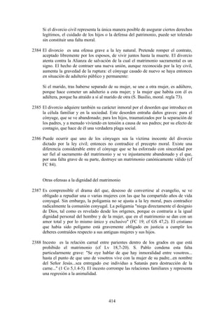 Si el divorcio civil representa la única manera posible de asegurar ciertos derechos
     legítimos, el cuidado de los hijos o la defensa del patrimonio, puede ser tolerado
     sin constituir una falta moral.

2384 El divorcio es una ofensa grave a la ley natural. Pretende romper el contrato,
     aceptado libremente por los esposos, de vivir juntos hasta la muerte. El divorcio
     atenta contra la Alianza de salvación de la cual el matrimonio sacramental es un
     signo. El hecho de contraer una nueva unión, aunque reconocida por la ley civil,
     aumenta la gravedad de la ruptura: el cónyuge casado de nuevo se haya entonces
     en situación de adulterio público y permanente:

     Si el marido, tras haberse separado de su mujer, se une a otra mujer, es adúltero,
     porque hace cometer un adulterio a esta mujer; y la mujer que habita con él es
     adúltera, porque ha atraído a sí al marido de otra (S. Basilio, moral. regla 73).

2385 El divorcio adquiere también su carácter inmoral por el desorden que introduce en
     la célula familiar y en la sociedad. Este desorden entraña daños graves: para el
     cónyuge, que se ve abandonado; para los hijos, traumatizados por la separación de
     los padres, y a menudo viviendo en tensión a causa de sus padres; por su efecto de
     contagio, que hace de él una verdadera plaga social.

2386 Puede ocurrir que uno de los cónyuges sea la víctima inocente del divorcio
     dictado por la ley civil; entonces no contradice el precepto moral. Existe una
     diferencia considerable entre el cónyuge que se ha esforzado con sinceridad por
     ser fiel al sacramento del matrimonio y se ve injustamente abandonado y el que,
     por una falta grave de su parte, destruye un matrimonio canónicamente válido (cf
     FC 84).


     Otras ofensas a la dignidad del matrimonio

2387 Es comprensible el drama del que, deseoso de convertirse al evangelio, se ve
     obligado a repudiar una o varias mujeres con las que ha compartido años de vida
     conyugal. Sin embargo, la poligamia no se ajusta a la ley moral, pues contradice
     radicalmente la comunión conyugal. La poligamia "niega directamente el designio
     de Dios, tal como es revelado desde los orígenes, porque es contraria a la igual
     dignidad personal del hombre y de la mujer, que en el matrimonio se dan con un
     amor total y por lo mismo único y exclusivo" (FC 19; cf GS 47,2). El cristiano
     que había sido polígamo está gravemente obligado en justicia a cumplir los
     deberes contraídos respecto a sus antiguas mujeres y sus hijos.

2388 Incesto es la relación carnal entre parientes dentro de los grados en que está
     prohibido el matrimonio (cf Lv 18,7-20). S. Pablo condena esta falta
     particularmente grave: "Se oye hablar de que hay inmoralidad entre vosotros...
     hasta el punto de que uno de vosotros vive con la mujer de su padre...en nombre
     del Señor Jesús...sea entregado ese individuo a Satanás para destrucción de la
     carne..." (1 Co 5,1.4-5). El incesto corrompe las relaciones familiares y representa
     una regresión a la animalidad.




                                          414
 