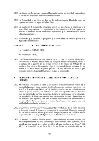 2397 La alianza que los esposos contraen libremente implica un amor fiel. Les confiere
     la obligación de guardar indisoluble su matrimonio.

2398 La fecundidad es un bien, un don, un fin del matrimonio. Dando la vida, los
     esposos participan de la paternidad de Dios.

2399 La regulación de la natalidad representa uno de los aspectos de la paternidad y la
     maternidad responsables. La legitimidad de las intenciones de los esposos no
     justifica el recurso a medios moralmente reprobables (p.e., la esterilización directa
     o la anticoncepción).

2400 El adulterio y el divorcio, la poligamia y la unión libre son ofensas graves a la
     dignidad del matrimonio.

Artículo 7             EL SEPTIMO MANDAMIENTO

     No robarás (Ex 20,15; Dt 5,19).

     No robarás (Mt 19,18).

2401 El séptimo mandamiento prohíbe tomar o retener el bien del prójimo injustamente
     y hacer daño al prójimo en sus bienes de cualquier manera. Prescribe la justicia y
     la caridad en la gestión de los bienes terrenos y los frutos del trabajo de los
     hombres. Con miras al bien común exige el respeto del destino universal de los
     bienes y del derecho de propiedad privada. La vida cristiana se esfuerza por
     ordenar a Dios y a la caridad fraterna los bienes de este mundo.


I     EL DESTINO UNIVERSAL Y LA PROPIEDAD PRIVADA DE LOS
       BIENES

2402 Al comienzo Dios confió la tierra y sus recursos a la administración común de la
     humanidad para que tenga cuidado de ellos, los domine mediante su trabajo y se
     beneficie de sus frutos (cf Gn 1,26-29). Los bienes de la creación están destinados
     a todo el género humano. Sin embargo, la tierra está repartida entre los hombres
     para dar seguridad a su vida, expuesta a la penuria y amenazada por la violencia.
     La apropiación de bienes es legítima para garantizar la libertad y la dignidad de
     las personas, para ayudar a cada uno a atender sus necesidades fundamentales y
     las necesidades de los que están a su cargo. Debe hacer posible que se viva una
     solidaridad natural entre los hombres.

2403 El derecho a la propiedad privada, adquirida o recibida de modo justo, no anula
     la donación original de la tierra al conjunto de la humanidad. El destino universal
     de los bienes continúa siendo primordial, aunque la promoción del bien común
     exija el respeto de la propiedad privada, de su derecho y de su ejercicio.

2404 "El hombre, al servirse de esos bienes , debe considerar las cosas externas que
     posee legítimamente, no sólo como suyas, sino también como comunes, en el
     sentido de que han de aprovechar no sólo a él, sino también a los demás" (GS
     69,1). La propiedad de un bien hace de su dueño un administrador de la


                                           416
 