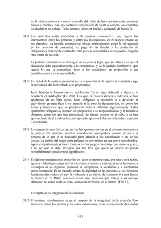 de la vida económica y social depende del valor de los contratos entre personas
     físicas o morales. Así, los contratos comerciales de venta o compra, los contratos
     de alquiler o de trabajo. Todo contrato debe ser hecho y ejecutado de buena fe.

2411 Los contratos están sometidos a la justicia conmutativa, que regula los
     intercambios entre las personas y entre las instituciones, en el respeto exacto de
     sus derechos. La justicia conmutativa obliga estrictamente; exige la salvaguarda
     de los derechos de propiedad, el pago de las deudas y la prestación de
     obligaciones libremente contraídas. Sin justicia conmutativa no es posible ninguna
     otra forma de justicia.

     La justicia conmutativa se distingue de la justicia legal, que se refiere a lo que el
     ciudadano debe equitativamente a la comunidad, y de la justicia distributiva que
     regula lo que la comunidad debe a los ciudadanos en proporción a sus
     contribuciones y a sus necesidades.

2412 En virtud de la justicia conmutativa, la reparación de la injusticia cometida exige
     la restitución del bien robado a su propietario:

     Jesús bendijo a Zaqueo por su resolución: "si en algo defraudé a alguien, le
     devolveré el cuádruplo" (Lc 19,8). Los que, de manera directa o indirecta, se han
     apoderado de un bien ajeno, están obligados a restituirlo o a devolver el
     equivalente en naturaleza o en especie si la cosa ha desaparecido, así como los
     frutos y beneficios que su propietario hubiera obtenido legítimamente. Están
     igualmente obligados a restituir, en proporción a su responsabilidad y al beneficio
     obtenido, todos los que han participado de alguna manera en el robo, o se han
     aprovechado de él a sabiendas; por ejemplo, quienes lo hayan ordenado o ayudado
     o encubierto.

2413 Los juegos de azar (de cartas, etc.) o las apuestas no son en sí mismos contrarios a
     la justicia. No obstante, resultan moralmente inaceptables cuando privan a la
     persona de lo que le es necesario para atender a sus necesidades o las de los
     demás. La pasión del juego corre peligro de convertirse en una grave servidumbre.
     Apostar injustamente o hacer trampas en los juegos constituye una materia grave,
     a no ser que el daño infligido sea tan leve que quien lo padece no pueda
     razonablemente considerarlo significativo.

2414 El séptimo mandamiento proscribe los actos o empresas que, por una u otra razón,
     egoísta o ideológica, mercantil o totalitaria, conduce a esclavizar seres humanos, a
     menospreciar su dignidad personal, a comprarlos, a venderlos y a cambiarlos
     como mercancía. Es un pecado contra la dignidad de las personas y sus derechos
     fundamentales reducirlos por la violencia a un objeto de consumo o a una fuente
     de beneficio. S. Pablo ordenaba a un amo cristiano que tratase a su esclavo
     cristiano "no como esclavo, sino...como un hermano...en el Señor" (Flm 16).


     El respeto de la integridad de la creación

2415 El séptimo mandamiento exige el respeto de la integridad de la creación. Los
     animales, como las plantas y los seres inanimados, están naturalmente destinados


                                          418
 