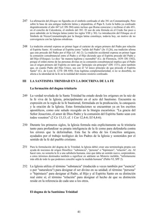 247 La afirmación del filioque no figuraba en el símbolo confesado el año 381 en Constantinopla. Pero
      sobre la base de una antigua tradición latina y alejandrina, el Papa S. León la había ya confesado
      dogmáticamente el año 447 (cf. DS 284) antes incluso que Roma conociese y recibiese el año 451,
      en el concilio de Calcedonia, el símbolo del 381. El uso de esta fórmula en el Credo fue poco a
      poco admitido en la liturgia latina (entre los siglos VIII y XI). La introducción del Filioque en el
      Símbolo de Nicea-Constantinopla por la liturgia latina constituye, todavía hoy, un motivo de no
      convergencia con las Iglesias ortodoxas.

248 La tradición oriental expresa en primer lugar el carácter de origen primero del Padre por relación
      al Espíritu Santo. Al confesar al Espíritu como "salido del Padre" (Jn 15,26), esa tradición afirma
      que este procede del Padre por el Hijo (cf. AG 2). La tradición occidental expresa en primer lugar
      la comunión consubstancial entre el Padre y el Hijo diciendo que el Espíritu procede del Padre y
      del Hijo (Filioque). Lo dice "de manera legítima y razonable" (Cc. de Florencia, 1439: DS 1302),
      porque el orden eterno de las personas divinas en su comunión consubstancial implica que el Padre
      sea el origen primero del Espíritu en tanto que "principio sin principio" (DS 1331), pero también
      que, en cuanto Padre del Hijo Unico, sea con él "el único principio de que procede el Espíritu
      Santo" (Cc. de Lyon II, 1274: DS 850). Esta legítima complementariedad, si no se desorbita, no
      afecta a la identidad de la fe en la realidad del mismo misterio confesado.

III   LA SANTISIMA TRINIDAD EN LA DOCTRINA DE LA FE

      La formación del dogma trinitario

249 La verdad revelada de la Santa Trinidad ha estado desde los orígenes en la raíz de
    la fe viva de la Iglesia, principalmente en el acto del bautismo. Encuentra su
    expresión en la regla de la fe bautismal, formulada en la predicación, la catequesis
    y la oración de la Iglesia. Estas formulaciones se encuentran ya en los escritos
    apostólicos, como este saludo recogido en la liturgia eucarística: "La gracia del
    Señor Jesucristo, el amor de Dios Padre y la comunión del Espíritu Santo sean con
    todos vosotros" (2 Co 13,13; cf. 1 Cor 12,4-6; Ef 4,4-6).

250 Durante los primeros siglos, la Iglesia formula más explícitamente su fe trinitaria
    tanto para profundizar su propia inteligencia de la fe como para defenderla contra
    los errores que la deformaban. Esta fue la obra de los Concilios antiguos,
    ayudados por el trabajo teológico de los Padres de la Iglesia y sostenidos por el
    sentido de la fe del pueblo cristiano.

251 Para la formulación del dogma de la Trinidad, la Iglesia debió crear una terminología propia con
      ayuda de nociones de origen filosófico: "substancia", "persona" o "hipóstasis", "relación", etc. Al
      hacer esto, no sometía la fe a una sabiduría humana, sino que daba un sentido nuevo, sorprendente,
      a estos términos destinados también a significar en adelante un Misterio inefable, "infinitamente
      más allá de todo lo que podemos concebir según la medida humana" (Pablo VI, SPF 2).

252 La Iglesia utiliza el término "substancia" (traducido a veces también por "esencia"
    o por "naturaleza") para designar el ser divino en su unidad; el término "persona"
    o "hipóstasis" para designar al Padre, al Hijo y al Espíritu Santo en su distinción
    real entre sí; el término "relación" para designar el hecho de que su distinción
    reside en la referencia de cada uno a los otros.


      El dogma de la Santísima Trinidad




                                                  41
 