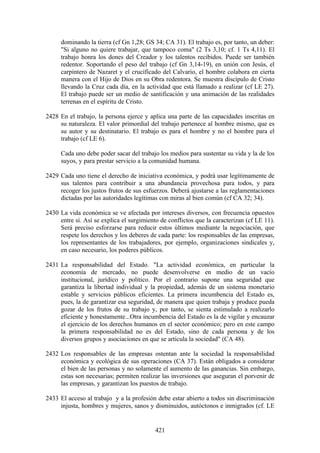 dominando la tierra (cf Gn 1,28; GS 34; CA 31). El trabajo es, por tanto, un deber:
     "Si alguno no quiere trabajar, que tampoco coma" (2 Ts 3,10; cf. 1 Ts 4,11). El
     trabajo honra los dones del Creador y los talentos recibidos. Puede ser también
     redentor. Soportando el peso del trabajo (cf Gn 3,14-19), en unión con Jesús, el
     carpintero de Nazaret y el crucificado del Calvario, el hombre colabora en cierta
     manera con el Hijo de Dios en su Obra redentora. Se muestra discípulo de Cristo
     llevando la Cruz cada día, en la actividad que está llamado a realizar (cf LE 27).
     El trabajo puede ser un medio de santificación y una animación de las realidades
     terrenas en el espíritu de Cristo.

2428 En el trabajo, la persona ejerce y aplica una parte de las capacidades inscritas en
     su naturaleza. El valor primordial del trabajo pertenece al hombre mismo, que es
     su autor y su destinatario. El trabajo es para el hombre y no el hombre para el
     trabajo (cf LE 6).

     Cada uno debe poder sacar del trabajo los medios para sustentar su vida y la de los
     suyos, y para prestar servicio a la comunidad humana.

2429 Cada uno tiene el derecho de iniciativa económica, y podrá usar legítimamente de
     sus talentos para contribuir a una abundancia provechosa para todos, y para
     recoger los justos frutos de sus esfuerzos. Deberá ajustarse a las reglamentaciones
     dictadas por las autoridades legítimas con miras al bien común (cf CA 32; 34).

2430 La vida económica se ve afectada por intereses diversos, con frecuencia opuestos
     entre sí. Así se explica el surgimiento de conflictos que la caracterizan (cf LE 11).
     Será preciso esforzarse para reducir estos últimos mediante la negociación, que
     respete los derechos y los deberes de cada parte: los responsables de las empresas,
     los representantes de los trabajadores, por ejemplo, organizaciones sindicales y,
     en caso necesario, los poderes públicos.

2431 La responsabilidad del Estado. "La actividad económica, en particular la
     economía de mercado, no puede desenvolverse en medio de un vacío
     institucional, jurídico y político. Por el contrario supone una seguridad que
     garantiza la libertad individual y la propiedad, además de un sistema monetario
     estable y servicios públicos eficientes. La primera incumbencia del Estado es,
     pues, la de garantizar esa seguridad, de manera que quien trabaja y produce pueda
     gozar de los frutos de su trabajo y, por tanto, se sienta estimulado a realizarlo
     eficiente y honestamente...Otra incumbencia del Estado es la de vigilar y encauzar
     el ejercicio de los derechos humanos en el sector económico; pero en este campo
     la primera responsabilidad no es del Estado, sino de cada persona y de los
     diversos grupos y asociaciones en que se articula la sociedad" (CA 48).

2432 Los responsables de las empresas ostentan ante la sociedad la responsabilidad
     económica y ecológica de sus operaciones (CA 37). Están obligados a considerar
     el bien de las personas y no solamente el aumento de las ganancias. Sin embargo,
     estas son necesarias; permiten realizar las inversiones que aseguran el porvenir de
     las empresas, y garantizan los puestos de trabajo.

2433 El acceso al trabajo y a la profesión debe estar abierto a todos sin discriminación
     injusta, hombres y mujeres, sanos y disminuidos, autóctonos e inmigrados (cf. LE


                                           421
 