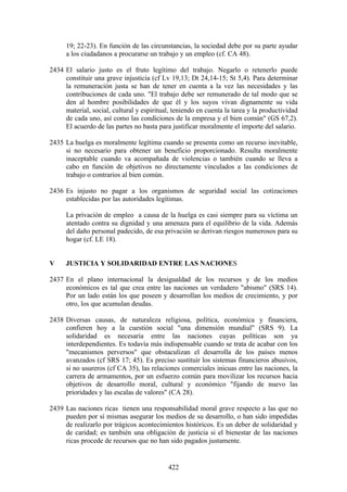 19; 22-23). En función de las circunstancias, la sociedad debe por su parte ayudar
      a los ciudadanos a procurarse un trabajo y un empleo (cf. CA 48).

2434 El salario justo es el fruto legítimo del trabajo. Negarlo o retenerlo puede
     constituir una grave injusticia (cf Lv 19,13; Dt 24,14-15; St 5,4). Para determinar
     la remuneración justa se han de tener en cuenta a la vez las necesidades y las
     contribuciones de cada uno. "El trabajo debe ser remunerado de tal modo que se
     den al hombre posibilidades de que él y los suyos vivan dignamente su vida
     material, social, cultural y espiritual, teniendo en cuenta la tarea y la productividad
     de cada uno, así como las condiciones de la empresa y el bien común" (GS 67,2).
     El acuerdo de las partes no basta para justificar moralmente el importe del salario.

2435 La huelga es moralmente legítima cuando se presenta como un recurso inevitable,
     si no necesario para obtener un beneficio proporcionado. Resulta moralmente
     inaceptable cuando va acompañada de violencias o también cuando se lleva a
     cabo en función de objetivos no directamente vinculados a las condiciones de
     trabajo o contrarios al bien común.

2436 Es injusto no pagar a los organismos de seguridad social las cotizaciones
     establecidas por las autoridades legítimas.

      La privación de empleo a causa de la huelga es casi siempre para su víctima un
      atentado contra su dignidad y una amenaza para el equilibrio de la vida. Además
      del daño personal padecido, de esa privación se derivan riesgos numerosos para su
      hogar (cf. LE 18).


V     JUSTICIA Y SOLIDARIDAD ENTRE LAS NACIONES

2437 En el plano internacional la desigualdad de los recursos y de los medios
     económicos es tal que crea entre las naciones un verdadero "abismo" (SRS 14).
     Por un lado están los que poseen y desarrollan los medios de crecimiento, y por
     otro, los que acumulan deudas.

2438 Diversas causas, de naturaleza religiosa, política, económica y financiera,
     confieren hoy a la cuestión social "una dimensión mundial" (SRS 9). La
     solidaridad es necesaria entre las naciones cuyas políticas son ya
     interdependientes. Es todavía más indispensable cuando se trata de acabar con los
     "mecanismos perversos" que obstaculizan el desarrolla de los países menos
     avanzados (cf SRS 17; 45). Es preciso sustituir los sistemas financieros abusivos,
     si no usureros (cf CA 35), las relaciones comerciales inicuas entre las naciones, la
     carrera de armamentos, por un esfuerzo común para movilizar los recursos hacia
     objetivos de desarrollo moral, cultural y económico "fijando de nuevo las
     prioridades y las escalas de valores" (CA 28).

2439 Las naciones ricas tienen una responsabilidad moral grave respecto a las que no
     pueden por sí mismas asegurar los medios de su desarrollo, o han sido impedidas
     de realizarlo por trágicos acontecimientos históricos. Es un deber de solidaridad y
     de caridad; es también una obligación de justicia si el bienestar de las naciones
     ricas procede de recursos que no han sido pagados justamente.


                                            422
 