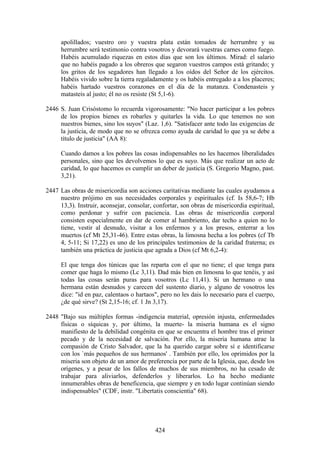 apolillados; vuestro oro y vuestra plata están tomados de herrumbre y su
      herrumbre será testimonio contra vosotros y devorará vuestras carnes como fuego.
      Habéis acumulado riquezas en estos días que son los últimos. Mirad: el salario
      que no habéis pagado a los obreros que segaron vuestros campos está gritando; y
      los gritos de los segadores han llegado a los oídos del Señor de los ejércitos.
      Habéis vivido sobre la tierra regaladamente y os habéis entregado a a los placeres;
      habéis hartado vuestros corazones en el día de la matanza. Condenasteis y
      matasteis al justo; él no os resiste (St 5,1-6).

2446 S. Juan Crisóstomo lo recuerda vigorosamente: "No hacer participar a los pobres
     de los propios bienes es robarles y quitarles la vida. Lo que tenemos no son
     nuestros bienes, sino los suyos" (Laz. 1,6). "Satisfacer ante todo las exigencias de
     la justicia, de modo que no se ofrezca como ayuda de caridad lo que ya se debe a
     título de justicia" (AA 8):

      Cuando damos a los pobres las cosas indispensables no les hacemos liberalidades
      personales, sino que les devolvemos lo que es suyo. Más que realizar un acto de
      caridad, lo que hacemos es cumplir un deber de justicia (S. Gregorio Magno, past.
      3,21).

2447 Las obras de misericordia son acciones caritativas mediante las cuales ayudamos a
     nuestro prójimo en sus necesidades corporales y espirituales (cf. Is 58,6-7; Hb
     13,3). Instruir, aconsejar, consolar, confortar, son obras de misericordia espiritual,
     como perdonar y sufrir con paciencia. Las obras de misericordia corporal
     consisten especialmente en dar de comer al hambriento, dar techo a quien no lo
     tiene, vestir al desnudo, visitar a los enfermos y a los presos, enterrar a los
     muertos (cf Mt 25,31-46). Entre estas obras, la limosna hecha a los pobres (cf Tb
     4, 5-11; Si 17,22) es uno de los principales testimonios de la caridad fraterna; es
     también una práctica de justicia que agrada a Dios (cf Mt 6,2-4):

      El que tenga dos túnicas que las reparta con el que no tiene; el que tenga para
      comer que haga lo mismo (Lc 3,11). Dad más bien en limosna lo que tenéis, y así
      todas las cosas serán puras para vosotros (Lc 11,41). Si un hermano o una
      hermana están desnudos y carecen del sustento diario, y alguno de vosotros les
      dice: "id en paz, calentaos o hartaos", pero no les dais lo necesario para el cuerpo,
      ¿de qué sirve? (St 2,15-16; cf. 1 Jn 3,17).

2448 "Bajo sus múltiples formas -indigencia material, opresión injusta, enfermedades
     físicas o síquicas y, por último, la muerte- la miseria humana es el signo
     manifiesto de la debilidad congénita en que se encuentra el hombre tras el primer
     pecado y de la necesidad de salvación. Por ello, la miseria humana atrae la
     compasión de Cristo Salvador, que la ha querido cargar sobre sí e identificarse
     con los `más pequeños de sus hermanos' . También por ello, los oprimidos por la
     miseria son objeto de un amor de preferencia por parte de la Iglesia, que, desde los
     orígenes, y a pesar de los fallos de muchos de sus miembros, no ha cesado de
     trabajar para aliviarlos, defenderlos y liberarlos. Lo ha hecho mediante
     innumerables obras de beneficencia, que siempre y en todo lugar continúan siendo
     indispensables" (CDF, instr. "Libertatis conscientia" 68).




                                           424
 