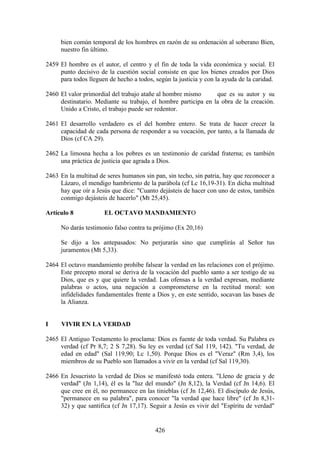 bien común temporal de los hombres en razón de su ordenación al soberano Bien,
     nuestro fin último.

2459 El hombre es el autor, el centro y el fin de toda la vida económica y social. El
     punto decisivo de la cuestión social consiste en que los bienes creados por Dios
     para todos lleguen de hecho a todos, según la justicia y con la ayuda de la caridad.

2460 El valor primordial del trabajo atañe al hombre mismo      que es su autor y su
     destinatario. Mediante su trabajo, el hombre participa en la obra de la creación.
     Unido a Cristo, el trabajo puede ser redentor.

2461 El desarrollo verdadero es el del hombre entero. Se trata de hacer crecer la
     capacidad de cada persona de responder a su vocación, por tanto, a la llamada de
     Dios (cf CA 29).

2462 La limosna hecha a los pobres es un testimonio de caridad fraterna; es también
     una práctica de justicia que agrada a Dios.

2463 En la multitud de seres humanos sin pan, sin techo, sin patria, hay que reconocer a
     Lázaro, el mendigo hambriento de la parábola (cf Lc 16,19-31). En dicha multitud
     hay que oír a Jesús que dice: "Cuanto dejásteis de hacer con uno de estos, también
     conmigo dejásteis de hacerlo" (Mt 25,45).

Artículo 8            EL OCTAVO MANDAMIENTO

     No darás testimonio falso contra tu prójimo (Ex 20,16)

     Se dijo a los antepasados: No perjurarás sino que cumplirás al Señor tus
     juramentos (Mt 5,33).

2464 El octavo mandamiento prohíbe falsear la verdad en las relaciones con el prójimo.
     Este precepto moral se deriva de la vocación del pueblo santo a ser testigo de su
     Dios, que es y que quiere la verdad. Las ofensas a la verdad expresan, mediante
     palabras o actos, una negación a comprometerse en la rectitud moral: son
     infidelidades fundamentales frente a Dios y, en este sentido, socavan las bases de
     la Alianza.


I     VIVIR EN LA VERDAD

2465 El Antiguo Testamento lo proclama: Dios es fuente de toda verdad. Su Palabra es
     verdad (cf Pr 8,7; 2 S 7,28). Su ley es verdad (cf Sal 119, 142). "Tu verdad, de
     edad en edad" (Sal 119,90; Lc 1,50). Porque Dios es el "Veraz" (Rm 3,4), los
     miembros de su Pueblo son llamados a vivir en la verdad (cf Sal 119,30).

2466 En Jesucristo la verdad de Dios se manifestó toda entera. "Lleno de gracia y de
     verdad" (Jn 1,14), él es la "luz del mundo" (Jn 8,12), la Verdad (cf Jn 14,6). El
     que cree en él, no permanece en las tinieblas (cf Jn 12,46). El discípulo de Jesús,
     "permanece en su palabra", para conocer "la verdad que hace libre" (cf Jn 8,31-
     32) y que santifica (cf Jn 17,17). Seguir a Jesús es vivir del "Espíritu de verdad"


                                          426
 