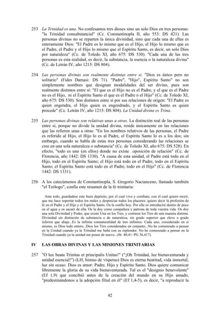 253 La Trinidad es una. No confesamos tres dioses sino un solo Dios en tres personas:
    "la Trinidad consubstancial" (Cc. Constantinopla II, año 553: DS 421). Las
    personas divinas no se reparten la única divinidad, sino que cada una de ellas es
    enteramente Dios: "El Padre es lo mismo que es el Hijo, el Hijo lo mismo que es
    el Padre, el Padre y el Hijo lo mismo que el Espíritu Santo, es decir, un solo Dios
    por naturaleza" (Cc. de Toledo XI, año 675: DS 530). "Cada una de las tres
    personas es esta realidad, es decir, la substancia, la esencia o la naturaleza divina"
    (Cc. de Letrán IV, año 1215: DS 804).

254 Las personas divinas son realmente distintas entre si. "Dios es único pero no
    solitario" (Fides Damasi: DS 71). "Padre", "Hijo", Espíritu Santo" no son
    simplemente nombres que designan modalidades del ser divino, pues son
    realmente distintos entre sí: "El que es el Hijo no es el Padre, y el que es el Padre
    no es el Hijo, ni el Espíritu Santo el que es el Padre o el Hijo" (Cc. de Toledo XI,
    año 675: DS 530). Son distintos entre sí por sus relaciones de origen: "El Padre es
    quien engendra, el Hijo quien es engendrado, y el Espíritu Santo es quien
    procede" (Cc. Letrán IV, año 1215: DS 804). La Unidad divina es Trina.

255 Las personas divinas son relativas unas a otras. La distinción real de las personas
    entre sí, porque no divide la unidad divina, reside únicamente en las relaciones
    que las refieren unas a otras: "En los nombres relativos de las personas, el Padre
    es referido al Hijo, el Hijo lo es al Padre, el Espíritu Santo lo es a los dos; sin
    embargo, cuando se habla de estas tres personas considerando las relaciones se
    cree en una sola naturaleza o substancia" (Cc. de Toledo XI, año 675: DS 528). En
    efecto, "todo es uno (en ellos) donde no existe oposición de relación" (Cc. de
    Florencia, año 1442: DS 1330). "A causa de esta unidad, el Padre está todo en el
    Hijo, todo en el Espíritu Santo; el Hijo está todo en el Padre, todo en el Espíritu
    Santo; el Espíritu Santo está todo en el Padre, todo en el Hijo" (Cc. de Florencia
    1442: DS 1331).

256 A los catecúmenos de Constantinopla, S. Gregorio Nacianceno, llamado también
    "el Teólogo", confía este resumen de la fe trinitaria:

       Ante todo, guardadme este buen depósito, por el cual vivo y combato, con el cual quiero morir,
     que me hace soportar todos los males y despreciar todos los placeres: quiero decir la profesión de
     fe en el Padre y el Hijo y el Espíritu Santo. Os la confío hoy. Por ella os introduciré dentro de poco
     en el agua y os sacaré de ella. Os la doy como compañera y patrona de toda vuestra vida. Os doy
     una sola Divinidad y Poder, que existe Una en los Tres, y contiene los Tres de una manera distinta.
     Divinidad sin distinción de substancia o de naturaleza, sin grado superior que eleve o grado
     inferior que abaje...Es la infinita connaturalidad de tres infinitos. Cada uno, considerado en sí
     mismo, es Dios todo entero...Dios los Tres considerados en conjunto...No he comenzado a pensar
     en la Unidad cuando ya la Trinidad me baña con su esplendor. No he comenzado a pensar en la
     Trinidad cuando ya la unidad me posee de nuevo...(0r. 40,41: PG 36,417).

IV   LAS OBRAS DIVINAS Y LAS MISIONES TRINITARIAS

257 "O lux beata Trinitas et principalis Unitas!" ("¡Oh Trinidad, luz bienaventurada y
    unidad esencial!") (LH, himno de vísperas) Dios es eterna beatitud, vida inmortal,
    luz sin ocaso. Dios es amor: Padre, Hijo y Espíritu Santo. Dios quiere comunicar
    libremente la gloria de su vida bienaventurada. Tal es el "designio benevolente"
    (Ef 1,9) que concibió antes de la creación del mundo en su Hijo amado,
    "predestinándonos a la adopción filial en él" (Ef 1,4-5), es decir, "a reproducir la


                                                  42
 