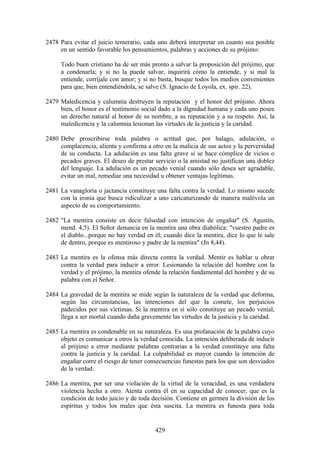 2478 Para evitar el juicio temerario, cada uno deberá interpretar en cuanto sea posible
     en un sentido favorable los pensamientos, palabras y acciones de su prójimo:

     Todo buen cristiano ha de ser más pronto a salvar la proposición del prójimo, que
     a condenarla; y si no la puede salvar, inquirirá cómo la entiende, y si mal la
     entiende, corríjale con amor; y si no basta, busque todos los medios convenientes
     para que, bien entendiéndola, se salve (S. Ignacio de Loyola, ex. spir. 22).

2479 Maledicencia y calumnia destruyen la reputación y el honor del prójimo. Ahora
     bien, el honor es el testimonio social dado a la dignidad humana y cada uno posee
     un derecho natural al honor de su nombre, a su reputación y a su respeto. Así, la
     maledicencia y la calumnia lesionan las virtudes de la justicia y la caridad.

2480 Debe proscribirse toda palabra o actitud que, por halago, adulación, o
     complacencia, alienta y confirma a otro en la malicia de sus actos y la perversidad
     de su conducta. La adulación es una falta grave si se hace cómplice de vicios o
     pecados graves. El deseo de prestar servicio o la amistad no justifican una doblez
     del lenguaje. La adulación es un pecado venial cuando sólo desea ser agradable,
     evitar un mal, remediar una necesidad u obtener ventajas legítimas.

2481 La vanagloria o jactancia constituye una falta contra la verdad. Lo mismo sucede
     con la ironía que busca ridiculizar a uno caricaturizando de manera malévola un
     aspecto de su comportamiento.

2482 "La mentira consiste en decir falsedad con intención de engañar" (S. Agustín,
     mend. 4,5). El Señor denuncia en la mentira una obra diabólica: "vuestro padre es
     el diablo...porque no hay verdad en él; cuando dice la mentira, dice lo que le sale
     de dentro, porque es mentiroso y padre de la mentira" (Jn 8,44).

2483 La mentira es la ofensa más directa contra la verdad. Mentir es hablar u obrar
     contra la verdad para inducir a error. Lesionando la relación del hombre con la
     verdad y el prójimo, la mentira ofende la relación fundamental del hombre y de su
     palabra con el Señor.

2484 La gravedad de la mentira se mide según la naturaleza de la verdad que deforma,
     según las circunstancias, las intenciones del que la comete, los perjuicios
     padecidos por sus víctimas. Si la mentira en sí sólo constituye un pecado venial,
     llega a ser mortal cuando daña gravemente las virtudes de la justicia y la caridad.

2485 La mentira es condenable en su naturaleza. Es una profanación de la palabra cuyo
     objeto es comunicar a otros la verdad conocida. La intención deliberada de inducir
     al prójimo a error mediante palabras contrarias a la verdad constituye una falta
     contra la justicia y la caridad. La culpabilidad es mayor cuando la intención de
     engañar corre el riesgo de tener consecuencias funestas para los que son desviados
     de la verdad.

2486 La mentira, por ser una violación de la virtud de la veracidad, es una verdadera
     violencia hecha a otro. Atenta contra él en su capacidad de conocer, que es la
     condición de todo juicio y de toda decisión. Contiene en germen la división de los
     espíritus y todos los males que ésta suscita. La mentira es funesta para toda


                                          429
 