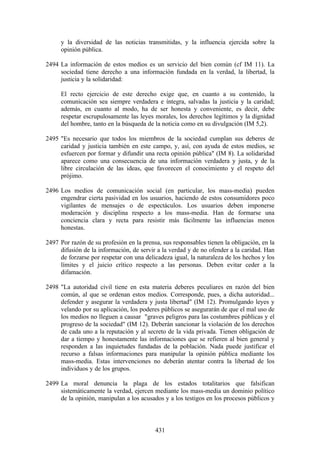 y la diversidad de las noticias transmitidas, y la influencia ejercida sobre la
     opinión pública.

2494 La información de estos medios es un servicio del bien común (cf IM 11). La
     sociedad tiene derecho a una información fundada en la verdad, la libertad, la
     justicia y la solidaridad:

     El recto ejercicio de este derecho exige que, en cuanto a su contenido, la
     comunicación sea siempre verdadera e íntegra, salvadas la justicia y la caridad;
     además, en cuanto al modo, ha de ser honesta y conveniente, es decir, debe
     respetar escrupulosamente las leyes morales, los derechos legítimos y la dignidad
     del hombre, tanto en la búsqueda de la noticia como en su divulgación (IM 5,2).

2495 "Es necesario que todos los miembros de la sociedad cumplan sus deberes de
     caridad y justicia también en este campo, y, así, con ayuda de estos medios, se
     esfuercen por formar y difundir una recta opinión pública" (IM 8). La solidaridad
     aparece como una consecuencia de una información verdadera y justa, y de la
     libre circulación de las ideas, que favorecen el conocimiento y el respeto del
     prójimo.

2496 Los medios de comunicación social (en particular, los mass-media) pueden
     engendrar cierta pasividad en los usuarios, haciendo de estos consumidores poco
     vigilantes de mensajes o de espectáculos. Los usuarios deben imponerse
     moderación y disciplina respecto a los mass-media. Han de formarse una
     conciencia clara y recta para resistir más fácilmente las influencias menos
     honestas.

2497 Por razón de su profesión en la prensa, sus responsables tienen la obligación, en la
     difusión de la información, de servir a la verdad y de no ofender a la caridad. Han
     de forzarse por respetar con una delicadeza igual, la naturaleza de los hechos y los
     límites y el juicio crítico respecto a las personas. Deben evitar ceder a la
     difamación.

2498 "La autoridad civil tiene en esta materia deberes peculiares en razón del bien
     común, al que se ordenan estos medios. Corresponde, pues, a dicha autoridad...
     defender y asegurar la verdadera y justa libertad" (IM 12). Promulgando leyes y
     velando por su aplicación, los poderes públicos se asegurarán de que el mal uso de
     los medios no lleguen a causar "graves peligros para las costumbres públicas y el
     progreso de la sociedad" (IM 12). Deberán sancionar la violación de los derechos
     de cada uno a la reputación y al secreto de la vida privada. Tienen obligación de
     dar a tiempo y honestamente las informaciones que se refieren al bien general y
     responden a las inquietudes fundadas de la población. Nada puede justificar el
     recurso a falsas informaciones para manipular la opinión pública mediante los
     mass-media. Estas intervenciones no deberán atentar contra la libertad de los
     individuos y de los grupos.

2499 La moral denuncia la plaga de los estados totalitarios que falsifican
     sistemáticamente la verdad, ejercen mediante los mass-media un dominio político
     de la opinión, manipulan a los acusados y a los testigos en los procesos públicos y



                                          431
 