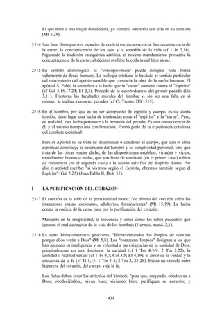 El que mira a una mujer deseándola, ya cometió adulterio con ella en su corazón
      (Mt 5,28)

2514 San Juan distingue tres especies de codicia o concupiscencia: la concupiscencia de
     la carne, la concupiscencia de los ojos y la soberbia de la vida (cf 1 Jn 2,16).
     Siguiendo la tradición catequética católica, el noveno mandamiento proscribe la
     concupiscencia de la carne; el décimo prohíbe la codicia del bien ajeno.

2515 En sentido etimológico, la "concupiscencia" puede designar toda forma
     vehemente de deseo humano. La teología cristiana le ha dado el sentido particular
     del movimiento del apetito sensible que contraría la obra de la razón humana. El
     apóstol S. Pablo la identifica a la lucha que la "carne" sostiene contra el "espíritu"
     (cf Gal 5,16.17.24; Ef 2,3). Procede de la desobediencia del primer pecado (Gn
     3,11). Trastorna las facultades morales del hombre y, sin ser una falta en sí
     misma, le inclina a cometer pecados (cf Cc Trento: DS 1515).

2516 En el hombre, por que es un ser compuesto de espíritu y cuerpo, existe cierta
     tensión, tiene lugar una lucha de tendencias entre el "espíritu" y la "carne". Pero,
     en realidad, esta lucha pertenece a la herencia del pecado. Es una consecuencia de
     él, y al mismo tiempo una confirmación. Forma parte de la experiencia cotidiana
     del combate espiritual:

      Para el Apóstol no se trata de discriminar o condenar el cuerpo, que con el alma
      espiritual constituye la naturaleza del hombre y su subjetividad personal, sino que
      trata de las obras -mejor dicho, de las disposiciones estables-, virtudes y vicios,
      moralmente buenas o malas, que son fruto de sumisión (en el primer caso) o bien
      de resistencia (en el segundo caso) a la acción salvífica del Espíritu Santo. Por
      ello el apóstol escribe: "si vivimos según el Espíritu, obremos también según el
      Espíritu" (Gál 5,25) (Juan Pablo II, DeV 55).


I     LA PURIFICACION DEL CORAZON

2517 El corazón es la sede de la personalidad moral: "de dentro del corazón salen las
     intenciones malas, asesinatos, adulterios, fornicaciones" (Mt 15,19). La lucha
     contra la codicia de la carne pasa por la purificación del corazón:

      Mantente en la simplicidad, la inocencia y serás como los niños pequeños que
      ignoran el mal destructor de la vida de los hombres (Hermas, mand. 2,1).

2518 La sexta bienaventuranza proclama: "Bienaventurados los limpios de corazón
     porque ellos verán a Dios" (Mt 5,8). Los "corazones limpios" designan a los que
     han ajustado su inteligencia y su voluntad a las exigencias de la santidad de Dios,
     principalmente en tres dominios: la caridad (cf 1 Tm 4,3-9; 2 Tm 2,22), la
     castidad o rectitud sexual (cf 1 Ts 4,7; Col 3,5; Ef 4,19), el amor de la verdad y la
     ortodoxia de la fe (cf Tt 1,15; 1 Tm 3-4; 2 Tm 2, 23-26). Existe un vínculo entre
     la pureza del corazón, del cuerpo y de la fe:

      Los fieles deben creer los artículos del Símbolo "para que, creyendo, obedezcan a
      Dios; obedeciéndole, vivan bien; viviendo bien, purifiquen su corazón; y


                                           434
 