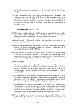 purificando su corazón, comprendan lo que creen" (S. Agustín, fid. et symb.
     10,25).

2519 A los "limpios de corazón" se les promete que verán a Dios cara a cara y que
     serán semejantes a él (cf 1 Co 13,12; 1 Jn 3,2). La pureza de corazón es el
     preámbulo de la visión. Ya desde ahora esta pureza nos concede ver según Dios,
     recibir a otro como un "prójimo"; nos permite considerar el cuerpo humano, el
     nuestro y el del prójimo, como un templo del Espíritu Santo, una manifestación de
     la belleza divina.


II    EL COMBATE POR LA PUREZA

2520 El Bautismo confiere al que lo recibe la gracia de la purificación de todos los
     pecados. Pero el bautizado debe seguir luchando contra la concupiscencia de la
     carne y los apetitos desordenados. Con la gracia de Dios lo consigue

– mediante la virtud y el don de la castidad, pues la castidad permite amar con un
    corazón recto e indiviso,

– mediante la pureza de intención, que consiste en buscar el fin verdadero del hombre:
     con un ojo simple el bautizado se afana por encontrar y realizar en todo la
     voluntad de Dios (cf Rm 12,2; Col 1,10);

– mediante la pureza de la mirada exterior e interior; mediante la disciplina de los
    sentidos y la imaginación; mediante el rechazo de toda complacencia en los
    pensamientos impuros que inclinan a apartarse del camino de los mandamientos
    divinos: "la vista despierta la pasión de los insensatos" (Sb 15,5);

– mediante la oración:

     Creía que la continencia dependía de las propias fuerzas, las cuales no sentía en
     mí; siendo tan necio que no entendía lo que estaba escrito (Sb 8,21): que nadie
     puede ser continente, si tú no se lo das. Y cierto que tú me lo dieras, si con interior
     gemido llamase a tus oídos, y con fe sólida arrojase en ti mi cuidado (S. Agustín,
     conf. 6,11,20).

2521 La pureza exige el pudor. Este es una parte integrante de la templanza. El pudor
     preserva la intimidad de la persona. Designa la negativa a mostrar lo que debe
     permanecer oculto. Está ordenado a la castidad, cuya delicadeza proclama. Ordena
     las miradas y los gestos según la dignidad de las personas y de su unión.

2522 El pudor protege el misterio de las personas y de su amor. Invita a la paciencia y a
     la moderación en la relación amorosa; exige que se cumplan las condiciones del
     don y del compromiso definitivo del hombre y de la mujer entre sí. El pudor es
     modestia, inspira la elección del vestido. Mantiene el silencio o la reserva donde
     se adivina el riesgo de una curiosidad malsana; se convierte en discreción.

2523 Existe un pudor de los sentimientos como también un pudor del cuerpo. Este
     pudor rechaza, por ejemplo, los exhibicionismos del cuerpo humano propios de


                                           435
 