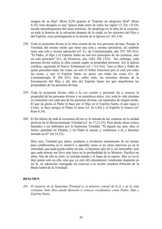 imagen de su Hijo" (Rom 8,29) gracias al "Espíritu de adopción filial" (Rom
     8,15). Este designio es una "gracia dada antes de todos los siglos" (2 Tm 1,9-10),
     nacido inmediatamente del amor trinitario. Se despliega en la obra de la creación,
     en toda la historia de la salvación después de la caída, en las misiones del Hijo y
     del Espíritu, cuya prolongación es la misión de la Iglesia (cf. AG 2-9).

258 Toda la economía divina es la obra común de las tres personas divinas. Porque la
    Trinidad, del mismo modo que tiene una sola y misma naturaleza, así también
    tiene una sola y misma operación (cf. Cc. de Constantinopla, año 553: DS 421).
    "El Padre, el Hijo y el Espíritu Santo no son tres principios de las criaturas, sino
    un solo principio" (Cc. de Florencia, año 1442: DS 1331). Sin embargo, cada
    persona divina realiza la obra común según su propiedad personal. Así la Iglesia
    confiesa, siguiendo al Nuevo Testamento (cf. 1 Co 8,6): "uno es Dios y Padre de
    quien proceden todas las cosas, un solo el Señor Jesucristo por el cual son todas
    las cosas, y uno el Espíritu Santo en quien son todas las cosas (Cc. de
    Constantinopla II: DS 421). Son, sobre todo, las misiones divinas de la
    Encarnación del Hijo y del don del Espíritu Santo las que manifiestan las
    propiedades de las personas divinas.

259 Toda la economía divina, obra a la vez común y personal, da a conocer la
    propiedad de las personas divinas y su naturaleza única. Así, toda la vida cristiana
    es comunión con cada una de las personas divinas, sin separarlas de ningún modo.
    El que da gloria al Padre lo hace por el Hijo en el Espíritu Santo; el que sigue a
    Cristo, lo hace porque el Padre lo atrae (cf. Jn 6,44) y el Espíritu lo mueve (cf.
    Rom 8,14).

260 El fin último de toda la economía divina es la entrada de las criaturas en la unidad
    perfecta de la Bienaventurada Trinidad (cf. Jn 17,21-23). Pero desde ahora somos
    llamados a ser habitados por la Santísima Trinidad: "Si alguno me ama -dice el
    Señor- guardará mi Palabra, y mi Padre le amará, y vendremos a él, y haremos
    morada en él" (Jn 14,23).

     Dios mío, Trinidad que adoro, ayúdame a olvidarme enteramente de mí mismo
     para establecerme en ti, inmóvil y apacible como si mi alma estuviera ya en la
     eternidad; que nada pueda turbar mi paz, ni hacerme salir de ti, mi inmutable, sino
     que cada minuto me lleve más lejos en la profundidad de tu Misterio. Pacifica mi
     alma. Haz de ella tu cielo, tu morada amada y el lugar de tu reposo. Que yo no te
     deje jamás solo en ella, sino que yo esté allí enteramente, totalmente despierta en
     mi fe, en adoración, entregada sin reservas a tu acción creadora (Oración de la
     Beata Isabel de la Trinidad).


RESUMEN

261 El misterio de la Santísima Trinidad es el misterio central de la fe y de la vida
    cristiana. Sólo Dios puede dárnoslo a conocer revelándose como Padre, Hijo y
    Espíritu Santo.




                                          43
 