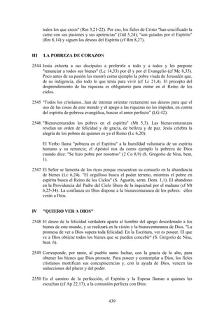todos los que creen" (Rm 3,21-22). Por eso, los fieles de Cristo "han crucificado la
      carne con sus pasiones y sus apetencias" (Gál 5,24); "son guiados por el Espíritu"
      (Rm 8,14) y siguen los deseos del Espíritu (cf Rm 8,27).


III   LA POBREZA DE CORAZON

2544 Jesús exhorta a sus discípulos a preferirle a todo y a todos y les propone
     "renunciar a todos sus bienes" (Lc 14,33) por él y por el Evangelio (cf Mc 8,35).
     Poco antes de su pasión les mostró como ejemplo la pobre viuda de Jerusalén que,
     de su indigencia, dio todo lo que tenía para vivir (cf Lc 21,4). El precepto del
     desprendimiento de las riquezas es obligatorio para entrar en el Reino de los
     cielos.

2545 "Todos los cristianos...han de intentar orientar rectamente sus deseos para que el
     uso de las cosas de este mundo y el apego a las riquezas no les impidan, en contra
     del espíritu de pobreza evangélica, buscar el amor perfecto" (LG 42).

2546 "Bienaventurados los pobres en el espíritu" (Mt 5,3). Las bienaventuranzas
     revelan un orden de felicidad y de gracia, de belleza y de paz. Jesús celebra la
     alegría de los pobres de quienes es ya el Reino (Lc 6,20):

      El Verbo llama "pobreza en el Espíritu" a la humildad voluntaria de un espíritu
      humano y su renuncia; el Apóstol nos da como ejemplo la pobreza de Dios
      cuando dice: "Se hizo pobre por nosotros" (2 Co 8,9) (S. Gregorio de Nisa, beat,
      1).

2547 El Señor se lamenta de los ricos porque encuentran su consuelo en la abundancia
     de bienes (Lc 6,24). "El orgulloso busca el poder terreno, mientras el pobre en
     espíritu busca el Reino de los Cielos" (S. Agustín, serm. Dom. 1,1). El abandono
     en la Providencia del Padre del Cielo libera de la inquietud por el mañana (cf Mt
     6,25-34). La confianza en Dios dispone a la bienaventuranza de los pobres: ellos
     verán a Dios.


IV    "QUIERO VER A DIOS"

2548 El deseo de la felicidad verdadera aparta al hombre del apego desordenado a los
     bienes de este mundo, y se realizará en la visión y la bienaventuranza de Dios. "La
     promesa de ver a Dios supera toda felicidad. En la Escritura, ver es poseer. El que
     ve a Dios obtiene todos los bienes que se pueden concebir" (S. Gregorio de Nisa,
     beat. 6).

2549 Corresponde, por tanto, al pueblo santo luchar, con la gracia de lo alto, para
     obtener los bienes que Dios promete. Para poseer y contemplar a Dios, los fieles
     cristianos mortifican sus concupiscencias y, con la ayuda de Dios, vencen las
     seducciones del placer y del poder.

2550 En el camino de la perfección, el Espíritu y la Esposa llaman a quienes les
     escuchan (cf Ap 22,17), a la comunión perfecta con Dios:


                                           439
 
