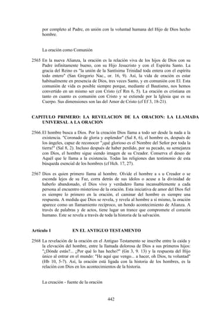 por completo al Padre, en unión con la voluntad humana del Hijo de Dios hecho
     hombre.


     La oración como Comunión

2565 En la nueva Alianza, la oración es la relación viva de los hijos de Dios con su
     Padre infinitamente bueno, con su Hijo Jesucristo y con el Espíritu Santo. La
     gracia del Reino es "la unión de la Santísima Trinidad toda entera con el espíritu
     todo entero" (San Gregorio Nac., or. 16, 9). Así, la vida de oración es estar
     habitualmente en presencia de Dios, tres veces Santo, y en comunión con El. Esta
     comunión de vida es posible siempre porque, mediante el Bautismo, nos hemos
     convertido en un mismo ser con Cristo (cf Rm 6, 5). La oración es cristiana en
     tanto en cuanto es comunión con Cristo y se extiende por la Iglesia que es su
     Cuerpo. Sus dimensiones son las del Amor de Cristo (cf Ef 3, 18-21).


CAPITULO PRIMERO: LA REVELACION DE LA ORACION: LA LLAMADA
    UNIVERSAL A LA ORACION

2566. El hombre busca a Dios. Por la creación Dios llama a todo ser desde la nada a la
      existencia. "Coronado de gloria y esplendor" (Sal 8, 6), el hombre es, después de
      los ángeles, capaz de reconocer "¡qué glorioso es el Nombre del Señor por toda la
      tierra!" (Sal 8, 2). Incluso después de haber perdido, por su pecado, su semejanza
      con Dios, el hombre sigue siendo imagen de su Creador. Conserva el deseo de
      Aquél que le llama a la existencia. Todas las religiones dan testimonio de esta
      búsqueda esencial de los hombres (cf Hch. 17, 27).

2567 Dios es quien primero llama al hombre. Olvide el hombre a s u Creador o se
     esconda lejos de su Faz, corra detrás de sus ídolos o acuse a la divinidad de
     haberlo abandonado, el Dios vivo y verdadero llama incansablemente a cada
     persona al encuentro misterioso de la oración. Esta iniciativa de amor del Dios fiel
     es siempre lo primero en la oración, el caminar del hombre es siempre una
     respuesta. A medida que Dios se revela, y revela al hombre a sí mismo, la oración
     aparece como un llamamiento recíproco, un hondo acontecimiento de Alianza. A
     través de palabras y de actos, tiene lugar un trance que compromete el corazón
     humano. Este se revela a través de toda la historia de la salvación.


Artículo 1            EN EL ANTIGUO TESTAMENTO

2568 La revelación de la oración en el Antiguo Testamento se inscribe entre la caída y
     la elevación del hombre, entre la llamada dolorosa de Dios a sus primeros hijos:
     "¿Dónde estás?... ¿Por qué lo has hecho?" (Gn 3, 9. 13) y la respuesta del Hijo
     único al entrar en el mundo: "He aquí que vengo... a hacer, oh Dios, tu voluntad"
     (Hb 10, 5-7). Así, la oración está ligada con la historia de los hombres, es la
     relación con Dios en los acontecimientos de la historia.


     La creación - fuente de la oración


                                          442
 