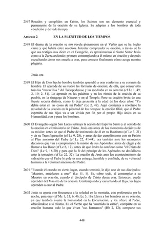 2597 Rezados y cumplidos en Cristo, los Salmos son un elemento esencial y
     permanente de la oración de su Iglesia. Se adaptan a los hombres de toda
     condición y de todo tiempo.

Artículo 2            EN LA PLENITUD DE LOS TIEMPOS

2598 El drama de la oración se nos revela plenamente en el Verbo que se ha hecho
     carne y que habita entre nosotros. Intentar comprender su oración, a través de lo
     que sus testigos nos dicen en el Evangelio, es aproximarnos al Santo Señor Jesús
     como a la Zarza ardiendo: primero contemplando a él mismo en oración y después
     escuchando cómo nos enseña a orar, para conocer finalmente cómo acoge nuestra
     plegaria.


     Jesús ora

2599 El Hijo de Dios hecho hombre también aprendió a orar conforme a su corazón de
     hombre. El aprende de su madre las fórmulas de oración; de ella, que conservaba
     toas las "maravillas " del Todopoderoso y las meditaba en su corazón (cf Lc 1, 49;
     2, 19; 2, 51). Lo aprende en las palabras y en los ritmos de la oración de su
     pueblo, en la sinagoga de Nazaret y en el Templo. Pero su oración brota de una
     fuente secreta distinta, como lo deja presentir a la edad de los doce años: "Yo
     debía estar en las cosas de mi Padre" (Lc 2, 49). Aquí comienza a revelarse la
     novedad de la oración en la plenitud de los tiempos: la oración filial, que el Padre
     esperaba de sus hijos va a ser vivida por fin por el propio Hijo único en su
     Humanidad, con y para los hombres.

2600 El Evangelio según San Lucas subraya la acción del Espíritu Santo y el sentido de
     la oración en el ministerio de Cristo. Jesús ora antes de los momentos decisivos de
     su misión: antes de que el Padre dé testimonio de él en su Bautismo (cf Lc 3, 21)
     y de su Transfiguración (cf Lc 9, 28), y antes de dar cumplimiento con su Pasión
     al Plan amoroso del Padre (cf Lc 22, 41-44); ora también ante los momentos
     decisivos que van a comprometer la misión de sus Apóstoles: antes de elegir y de
     llamar a los Doce (cf Lc 6, 12), antes de que Pedro lo confiese como "el Cristo de
     Dios" (Lc 9, 18-20) y para que la fe del príncipe de los Apóstoles no desfallezca
     ante la tentación (cf Lc 22, 32). La oración de Jesús ante los acontecimientos de
     salvación que el Padre le pide es una entrega, humilde y confiada, de su voluntad
     humana a la voluntad amorosa del Padre.

2601 "Estando él orando en cierto lugar, cuando terminó, le dijo uno de sus discípulos:
     `Maestro, enséñanos a orar'" (Lc 11, 1). Es, sobre todo, al contemplar a su
     Maestro en oración, cuando el discípulo de Cristo desea orar. Entonces, puede
     aprender del Maestro de la oración. Contemplando y escuchando al Hijo, los hijos
     aprenden a orar al Padre.

2602 Jesús se aparta con frecuencia a la soledad en la montaña, con preferencia por la
     noche, para orar (cf Mc 1, 35; 6, 46; Lc 5, 16). Lleva a los hombres en su oración,
     ya que también asume la humanidad en la Encarnación, y los ofrece al Padre,
     ofreciéndose a sí mismo. El, el Verbo que ha "asumido la carne", comparte en su
     oración humana todo lo que viven "sus hermanos" (Hb 2, 12); comparte sus


                                          448
 