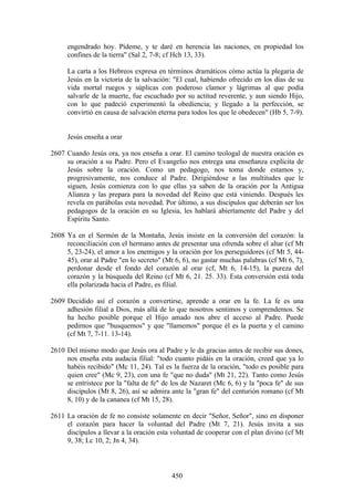 engendrado hoy. Pídeme, y te daré en herencia las naciones, en propiedad los
     confines de la tierra" (Sal 2, 7-8; cf Hch 13, 33).

     La carta a los Hebreos expresa en términos dramáticos cómo actúa la plegaria de
     Jesús en la victoria de la salvación: "El cual, habiendo ofrecido en los días de su
     vida mortal ruegos y súplicas con poderoso clamor y lágrimas al que podía
     salvarle de la muerte, fue escuchado por su actitud reverente, y aun siendo Hijo,
     con lo que padeció experimentó la obediencia; y llegado a la perfección, se
     convirtió en causa de salvación eterna para todos los que le obedecen" (Hb 5, 7-9).


     Jesús enseña a orar

2607 Cuando Jesús ora, ya nos enseña a orar. El camino teologal de nuestra oración es
     su oración a su Padre. Pero el Evangelio nos entrega una enseñanza explícita de
     Jesús sobre la oración. Como un pedagogo, nos toma donde estamos y,
     progresivamente, nos conduce al Padre. Dirigiéndose a las multitudes que le
     siguen, Jesús comienza con lo que ellas ya saben de la oración por la Antigua
     Alianza y las prepara para la novedad del Reino que está viniendo. Después les
     revela en parábolas esta novedad. Por último, a sus discípulos que deberán ser los
     pedagogos de la oración en su Iglesia, les hablará abiertamente del Padre y del
     Espíritu Santo.

2608 Ya en el Sermón de la Montaña, Jesús insiste en la conversión del corazón: la
     reconciliación con el hermano antes de presentar una ofrenda sobre el altar (cf Mt
     5, 23-24), el amor a los enemigos y la oración por los perseguidores (cf Mt 5, 44-
     45), orar al Padre "en lo secreto" (Mt 6, 6), no gastar muchas palabras (cf Mt 6, 7),
     perdonar desde el fondo del corazón al orar (cf, Mt 6, 14-15), la pureza del
     corazón y la búsqueda del Reino (cf Mt 6, 21. 25. 33). Esta conversión está toda
     ella polarizada hacia el Padre, es filial.

2609 Decidido así el corazón a convertirse, aprende a orar en la fe. La fe es una
     adhesión filial a Dios, más allá de lo que nosotros sentimos y comprendemos. Se
     ha hecho posible porque el Hijo amado nos abre el acceso al Padre. Puede
     pedirnos que "busquemos" y que "llamemos" porque él es la puerta y el camino
     (cf Mt 7, 7-11. 13-14).

2610 Del mismo modo que Jesús ora al Padre y le da gracias antes de recibir sus dones,
     nos enseña esta audacia filial: "todo cuanto pidáis en la oración, creed que ya lo
     habéis recibido" (Mc 11, 24). Tal es la fuerza de la oración, "todo es posible para
     quien cree" (Mc 9, 23), con una fe "que no duda" (Mt 21, 22). Tanto como Jesús
     se entristece por la "falta de fe" de los de Nazaret (Mc 6, 6) y la "poca fe" de sus
     discípulos (Mt 8, 26), así se admira ante la "gran fe" del centurión romano (cf Mt
     8, 10) y de la cananea (cf Mt 15, 28).

2611 La oración de fe no consiste solamente en decir "Señor, Señor", sino en disponer
     el corazón para hacer la voluntad del Padre (Mt 7, 21). Jesús invita a sus
     discípulos a llevar a la oración esta voluntad de cooperar con el plan divino (cf Mt
     9, 38; Lc 10, 2; Jn 4, 34).



                                           450
 