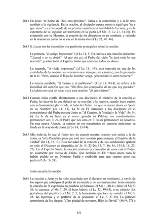 2612 En Jesús "el Reino de Dios está próximo", llama a la conversión y a la fe pero
     también a la vigilancia. En la oración, el discípulo espera atento a aquél que "es y
     que viene", en el recuerdo de su primera venida en la humildad de la carne, y en la
     esperanza de su segundo advenimiento en la gloria (cf Mc 13; Lc 21, 34-36). En
     comunión con su Maestro, la oración de los discípulos es un combate, y velando
     en la oración es como no se cae en la tentación (cf Lc 22, 40. 46).

2613 S. Lucas nos ha trasmitido tres parábolas principales sobre la oración:

     La primera, "el amigo importuno" (cf Lc 11, 5-13), invita a una oración insistente:
     "Llamad y se os abrirá". Al que ora así, el Padre del cielo "le dará todo lo que
     necesite", y sobre todo el Espíritu Santo que contiene todos los dones.

     La segunda, "la viuda importuna" (cf Lc 18, 1-8), está centrada en una de las
     cualidades de la oración: es necesario orar siempre, sin cansarse, con la paciencia
     de la fe. "Pero, cuando el Hijo del hombre venga, ¿encontrará fe sobre la tierra?"

     La tercera parábola, "el fariseo y el publicano" (cf Lc 18, 9-14), se refiere a la
     humildad del corazón que ora. "Oh Dios, ten compasión de mí que soy pecador".
     La Iglesia no cesa de hacer suya esta oración: "¡Kyrie eleison!".

2614 Cuando Jesús confía abiertamente a sus discípulos el misterio de la oración al
     Padre, les desvela lo que deberá ser su oración, y la nuestra, cuando haya vuelto,
     con su humanidad glorificada, al lado del Padre. Lo que es nuevo ahora es "pedir
     en su Nombre" (Jn 14, 13). La fe en El introduce a los discípulos en el
     conocimiento del Padre porque Jesús es "el Camino, la Verdad y la Vida" (Jn 14,
     6). La fe da su fruto en el amor: guardar su Palabra, sus mandamientos,
     permanecer con El en el Padre que nos ama en El hasta permanecer en nosotros.
     En esta nueva Alianza, la certeza de ser escuchados en nuestras peticiones se
     funda en la oración de Jesús (cf Jn 14, 13-14).

2615 Más todavía, lo que el Padre nos da cuando nuestra oración está unida a la de
     Jesús, es "otro Paráclito, para que esté con vosotros para siempre, el Espíritu de la
     verdad" (Jn 14, 16-17). Esta novedad de la oración y de sus condiciones aparece
     en todo el Discurso de despedida (cf Jn 14, 23-26; 15, 7. 16; 16, 13-15; 16, 23-
     27). En el Espíritu Santo, la oración cristiana es comunión de amor con el Padre,
     no solamente por medio de Cristo, sino también en El: "Hasta ahora nada le
     habéis pedido en mi Nombre. Pedid y recibiréis para que vuestro gozo sea
     perfecto" (Jn 16, 24).


     Jesús escucha la oración

2616 La oración a Jesús ya ha sido escuchada por él durante su ministerio, a través de
     los signos que anticipan el poder de su muerte y de su resurrección: Jesús escucha
     la oración de fe expresada en palabras (el leproso: cf Mc 1, 40-41; Jairo: cf Mc 5,
     36; la cananea: cf Mc 7, 29; el buen ladrón: cf Lc 23, 39-43), o en silencio (los
     portadores del paralítico: cf Mc 2, 5; la hemorroísa que toca su vestido: cf Mc 5,
     28; las lágrimas y el perfume de la pecadora: cf Lc 7, 37-38). La petición
     apremiante de los ciegos: "¡Ten piedad de nosotros, Hijo de David!" (Mt 9, 27) o


                                           451
 
