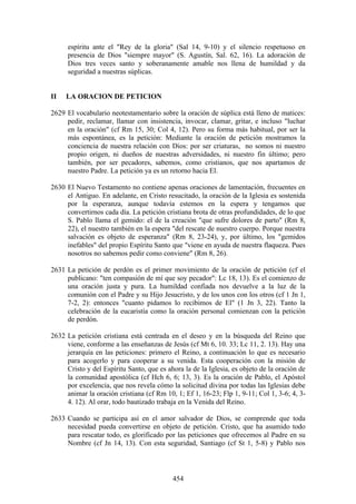 espíritu ante el "Rey de la gloria" (Sal 14, 9-10) y el silencio respetuoso en
      presencia de Dios "siempre mayor" (S. Agustín, Sal. 62, 16). La adoración de
      Dios tres veces santo y soberanamente amable nos llena de humildad y da
      seguridad a nuestras súplicas.


II   LA ORACION DE PETICION

2629 El vocabulario neotestamentario sobre la oración de súplica está lleno de matices:
     pedir, reclamar, llamar con insistencia, invocar, clamar, gritar, e incluso "luchar
     en la oración" (cf Rm 15, 30; Col 4, 12). Pero su forma más habitual, por ser la
     más espontánea, es la petición: Mediante la oración de petición mostramos la
     conciencia de nuestra relación con Dios: por ser criaturas, no somos ni nuestro
     propio origen, ni dueños de nuestras adversidades, ni nuestro fin último; pero
     también, por ser pecadores, sabemos, como cristianos, que nos apartamos de
     nuestro Padre. La petición ya es un retorno hacia El.

2630 El Nuevo Testamento no contiene apenas oraciones de lamentación, frecuentes en
     el Antiguo. En adelante, en Cristo resucitado, la oración de la Iglesia es sostenida
     por la esperanza, aunque todavía estemos en la espera y tengamos que
     convertirnos cada día. La petición cristiana brota de otras profundidades, de lo que
     S. Pablo llama el gemido: el de la creación "que sufre dolores de parto" (Rm 8,
     22), el nuestro también en la espera "del rescate de nuestro cuerpo. Porque nuestra
     salvación es objeto de esperanza" (Rm 8, 23-24), y, por último, los "gemidos
     inefables" del propio Espíritu Santo que "viene en ayuda de nuestra flaqueza. Pues
     nosotros no sabemos pedir como conviene" (Rm 8, 26).

2631 La petición de perdón es el primer movimiento de la oración de petición (cf el
     publicano: "ten compasión de mí que soy pecador": Lc 18, 13). Es el comienzo de
     una oración justa y pura. La humildad confiada nos devuelve a la luz de la
     comunión con el Padre y su Hijo Jesucristo, y de los unos con los otros (cf 1 Jn 1,
     7-2, 2): entonces "cuanto pidamos lo recibimos de El" (1 Jn 3, 22). Tanto la
     celebración de la eucaristía como la oración personal comienzan con la petición
     de perdón.

2632 La petición cristiana está centrada en el deseo y en la búsqueda del Reino que
     viene, conforme a las enseñanzas de Jesús (cf Mt 6, 10. 33; Lc 11, 2. 13). Hay una
     jerarquía en las peticiones: primero el Reino, a continuación lo que es necesario
     para acogerlo y para cooperar a su venida. Esta cooperación con la misión de
     Cristo y del Espíritu Santo, que es ahora la de la Iglesia, es objeto de la oración de
     la comunidad apostólica (cf Hch 6, 6; 13, 3). Es la oración de Pablo, el Apóstol
     por excelencia, que nos revela cómo la solicitud divina por todas las Iglesias debe
     animar la oración cristiana (cf Rm 10, 1; Ef 1, 16-23; Flp 1, 9-11; Col 1, 3-6; 4, 3-
     4. 12). Al orar, todo bautizado trabaja en la Venida del Reino.

2633 Cuando se participa así en el amor salvador de Dios, se comprende que toda
     necesidad pueda convertirse en objeto de petición. Cristo, que ha asumido todo
     para rescatar todo, es glorificado por las peticiones que ofrecemos al Padre en su
     Nombre (cf Jn 14, 13). Con esta seguridad, Santiago (cf St 1, 5-8) y Pablo nos



                                           454
 