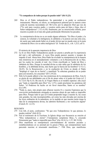 "Te compadeces de todos porque lo puedes todo" (Sb 11,23)

269    Dios es el Padre todopoderoso. Su paternidad y su poder se esclarecen
       mutuamente. Muestra, en efecto, su omnipotencia paternal por la manera como
       cuida de nuestras necesidades (cf. Mt 6,32); por la adopción filial que nos da
       ("Yo seré para vosotros padre, y vosotros seréis para mí hijos e hijas, dice el
       Señor todopoderoso": 2 Co 6,18); finalmente, por su misericordia infinita, pues
       muestra su poder en el más alto grado perdonando libremente los pecados.

270    La omnipotencia divina no es en modo alguno arbitraria: "En Dios el poder y la
       esencia, la voluntad y la inteligencia, la sabiduría y la justicia son una sola cosa,
       de suerte que nada puede haber en el poder divino que no pueda estar en la justa
       voluntad de Dios o en su sabia inteligencia" (S. Tomás de A., s.th. 1,25,5, ad 1).


    El misterio de la aparente impotencia de Dios
272 La fe en Dios Padre Todopoderoso puede ser puesta a prueba por la experiencia
    del mal y del sufrimiento. A veces Dios puede parecer ausente e incapaz de
    impedir el mal. Ahora bien, Dios Padre ha revelado su omnipotencia de la manera
    más misteriosa en el anonadamiento voluntario y en la Resurrección de su Hijo,
    por los cuales ha vencido el mal. Así, Cristo crucificado es "poder de Dios y
    sabiduría de Dios. Porque la necedad divina es más sabia que la sabiduría de los
    hombres, y la debilidad divina, más fuerte que la fuerza de los hombres" (1 Co 2,
    24-25). En la Resurrección y en la exaltación de Cristo es donde el Padre
    "desplegó el vigor de su fuerza" y manifestó "la soberana grandeza de su poder
    para con nosotros, los creyentes" (Ef 1,19-22).
273 Sólo la fe puede adherir a las vías misteriosas de la omnipotencia de Dios. Esta fe
    se gloría de sus debilidades con el fin de atraer sobre sí el poder de Cristo (cf. 2
    Co 12,9; Flp 4,13). De esta fe, la Virgen María es el modelo supremo: ella creyó
    que "nada es imposible para Dios" (Lc 1,37) y pudo proclamar las grandezas del
    Señor: "el Poderoso ha hecho en mi favor maravillas, Santo es su nombre"
    (Lc1,49).
274 "Nada es, pues, más propio para afianzar nuestra Fe y nuestra Esperanza que la
    convicción profundamente arraigada en nuestras almas de que nada es imposible
    para Dios. Porque todo lo que (el Credo) propondrá luego a nuestra fe, las cosas
    más grandes, las más incomprensibles, así como las más elevadas por encima de
    las leyes ordinarias de la naturaleza, en la medida en que nuestra razón tenga la
    idea de la omnipotencia divina, las admitirá fácilmente y sin vacilación alguna"
    (Catech. R. 1,2,13).

RESUMEN
275 Con Job, el justo, confesamos: "Sé que eres Todopoderoso: lo que piensas, lo
    puedes realizar" (Job 42,2).
276 Fiel al testimonio de la Escritura, la Iglesia dirige con frecuencia su oración al
    "Dios todopoderoso y eterno" ("omnipotens sempiterne Deus..."), creyendo
    firmemente que "nada es imposible para Dios" (Gn 18,14; Lc 1,37; Mt 19,26).
277 Dios manifiesta su omnipotencia convirtiéndonos de nuestros pecados y
    restableciéndonos en su amistad por la gracia ("Deus, qui omnipotentiam tuam
    parcendo maxime et miserando manifestas..." -"Oh Dios, que manifiestas


                                            45
 