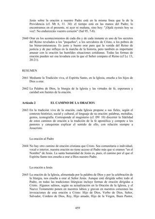 Jesús sobre la oración a nuestro Padre está en la misma línea que la de la
     Providencia (cf. Mt 6, 11. 34): el tiempo está en las manos del Padre; lo
     encontramos en el presente, ni ayer ni mañana, sino hoy: "¡Ojalá oyerais hoy su
     voz!: No endurezcáis vuestro corazón" (Sal 95, 7-8).

2660 Orar en los acontecimientos de cada día y de cada instante es uno de los secretos
     del Reino revelados a los "pequeños", a los servidores de Cristo, a los pobres de
     las bienaventuranzas. Es justo y bueno orar para que la venida del Reino de
     justicia y de paz influya en la marcha de la historia, pero también es importante
     amasar con la oración las humildes situaciones cotidianas. Todas las formas de
     oración pueden ser esa levadura con la que el Señor compara el Reino (cf Lc 13,
     20-21).


RESUMEN

2661 Mediante la Tradición viva, el Espíritu Santo, en la Iglesia, enseña a los hijos de
     Dios a orar.

2662 La Palabra de Dios, la liturgia de la Iglesia y las virtudes de fe, esperanza y
     caridad son fuentes de la oración.


Artículo 2             EL CAMINO DE LA ORACION

2663 En la tradición viva de la oración, cada Iglesia propone a sus fieles, según el
     contexto histórico, social y cultural, el lenguaje de su oración: palabras, melodías,
     gestos, iconografía. Corresponde al magisterio (cf. DV 10) discernir la fidelidad
     de estos caminos de oración a la tradición de la fe apostólica y compete a los
     pastores y catequistas explicar el sentido de ello, con relación siempre a
     Jesucristo.


     La oración al Padre

2664 No hay otro camino de oración cristiana que Cristo. Sea comunitaria o individual,
     vocal o interior, nuestra oración no tiene acceso al Padre más que si oramos "en el
     Nombre" de Jesús. La santa humanidad de Jesús es, pues, el camino por el que el
     Espíritu Santo nos enseña a orar a Dios nuestro Padre.


     La oración a Jesús

2665 La oración de la Iglesia, alimentada por la palabra de Dios y por la celebración de
     la liturgia, nos enseña a orar al Señor Jesús. Aunque esté dirigida sobre todo al
     Padre, en todas las tradiciones litúrgicas incluye formas de oración dirigidas a
     Cristo. Algunos salmos, según su actualización en la Oración de la Iglesia, y el
     Nuevo Testamento ponen en nuestros labios y gravan en nuestros corazones las
     invocaciones de esta oración a Cristo: Hijo de Dios, Verbo de Dios, Señor,
     Salvador, Cordero de Dios, Rey, Hijo amado, Hijo de la Virgen, Buen Pastor,


                                           459
 