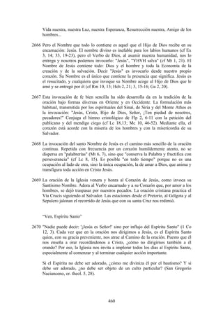 Vida nuestra, nuestra Luz, nuestra Esperanza, Resurrección nuestra, Amigo de los
     hombres...

2666 Pero el Nombre que todo lo contiene es aquel que el Hijo de Dios recibe en su
     encarnación: Jesús. El nombre divino es inefable para los labios humanos (cf Ex
     3, 14; 33, 19-23), pero el Verbo de Dios, al asumir nuestra humanidad, nos lo
     entrega y nosotros podemos invocarlo: "Jesús", "YHVH salva" (cf Mt 1, 21). El
     Nombre de Jesús contiene todo: Dios y el hombre y toda la Economía de la
     creación y de la salvación. Decir "Jesús" es invocarlo desde nuestro propio
     corazón. Su Nombre es el único que contiene la presencia que significa. Jesús es
     el resucitado, y cualquiera que invoque su Nombre acoge al Hijo de Dios que le
     amó y se entregó por él (cf Rm 10, 13; Hch 2, 21; 3, 15-16; Ga 2, 20).

2667 Esta invocación de fe bien sencilla ha sido desarrolla da en la tradición de la
     oración bajo formas diversas en Oriente y en Occidente. La formulación más
     habitual, transmitida por los espirituales del Sinaí, de Siria y del Monte Athos es
     la invocación: "Jesús, Cristo, Hijo de Dios, Señor, ¡Ten piedad de nosotros,
     pecadores!" Conjuga el himno cristológico de Flp 2, 6-11 con la petición del
     publicano y del mendigo ciego (cf Lc 18,13; Mc 10, 46-52). Mediante ella, el
     corazón está acorde con la miseria de los hombres y con la misericordia de su
     Salvador.

2668 La invocación del santo Nombre de Jesús es el camino más sencillo de la oración
     continua. Repetida con frecuencia por un corazón humildemente atento, no se
     dispersa en "palabrerías" (Mt 6, 7), sino que "conserva la Palabra y fructifica con
     perseverancia" (cf Lc 8, 15). Es posible "en todo tiempo" porque no es una
     ocupación al lado de otra, sino la única ocupación, la de amar a Dios, que anima y
     transfigura toda acción en Cristo Jesús.

2669 La oración de la Iglesia venera y honra al Corazón de Jesús, como invoca su
     Santísimo Nombre. Adora al Verbo encarnado y a su Corazón que, por amor a los
     hombres, se dejó traspasar por nuestros pecados. La oración cristiana practica el
     Vía Crucis siguiendo al Salvador. Las estaciones desde el Pretorio, al Gólgota y al
     Sepulcro jalonan el recorrido de Jesús que con su santa Cruz nos redimió.


     “Ven, Espíritu Santo”

2670 "Nadie puede decir: '¡Jesús es Señor!' sino por influjo del Espíritu Santo" (1 Co
     12, 3). Cada vez que en la oración nos dirigimos a Jesús, es el Espíritu Santo
     quien, con su gracia preveniente, nos atrae al Camino de la oración. Puesto que él
     nos enseña a orar recordándonos a Cristo, ¿cómo no dirigirnos también a él
     orando? Por eso, la Iglesia nos invita a implorar todos los días al Espíritu Santo,
     especialmente al comenzar y al terminar cualquier acción importante.

     Si el Espíritu no debe ser adorado, ¿cómo me diviniza él por el bautismo? Y si
     debe ser adorado, ¿no debe ser objeto de un culto particular? (San Gregorio
     Nacianceno, or. theol. 5, 28).




                                          460
 